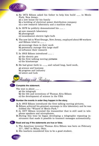 208
4. 1875 Edison asked his father to help him build ..... in MenloBy
rk, New Jersey.Par
a) a new house for his familya
b)b) a building of electrical power distribution companya
c) a new research laboratory and a machine shop
5. In 1879 he publicly demonstrated his ..... .
a) new research laboratory
b) phonograph
c) incandescent electric light bulb
6. The new lab in West Orange, New Jersey, employed about 60 workers
and Edison tried to ..... .
a) encourage them in their work
b) personally manage this large staff
c) influence their research
7. In 1913 Edison introduced ..... .
a) the electric pen
b) the first talking moving pictures
c) the kinetoscope
8. He had great faith in ....., and valued long, hard work.
a) science and business
b) progress and industry
c) talent and luck
Complete the statement.
The text is about ..... .
a) the telegraph
b) the life and inventions of Thomas Alva Edison
c) the development of science in the USA
Number the events in order they happen in the story.
A.In 1913 Edison introduced the first talking moving pictures.
B. Edison achieved his greatest successes in this laboratory and he was
dubbed the “Wizard of Menlo Park.”
C. In 1877 Edison invented the transmitter that is still used in tele-
phone speakers and microphones.
D.During this time he began developing a telegraphic repeating in-
strument that made it possible to transmit messages automatically.
Read and say if the statements are true or false.
1. The American inventor Thomas Alva Edison was born on February
11th
, 1847 in Milan, Ohio.
2. His teachers considered him to be a good student.
7.7.
8.8.
9.9.
 