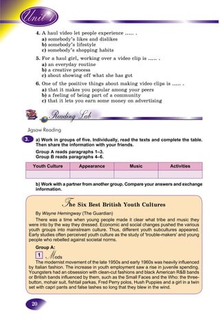 20
4. haul video let people experience ..... .A h
a) somebody’s likes and dislikess
b) somebody’s lifestyles
c)c) somebody’s shopping habitss
5. For a haul girl, working over a video clip is ..... .
a) an everyday routine
b) a creative process
c) about showing off what she has got
6. One of the positive things about making video clips is ..... .
a) that it makes you popular among your peers
b) a feeling of being part of a community
c) that it lets you earn some money on advertising
Jigsaw Reading
a) Work in groups of five. Individually, read the texts and complete the table.
Then share the information with your friends.
Group A reads paragraphs 1–3.
Group B reads paragraphs 4–6.
Youth Culture Appearance Music Activities
b) Work with a partner from another group. Compare your answers and exchange
information.
T e Six Best British Youth CulturesTT
By Wayne Hemingway (The Guardian)
There was a time when young people made it clear what tribe and music they
were into by the way they dressed. Economic and social changes pushed the various
youth groups into mainstream culture. Thus, different youth subcultures appeared.
Early studies often perceived youth culture as the study of 'trouble-makers' and young
people who rebelled against societal norms.
Group A:
1 ModsMMThe modernist movement of the late 1950s and early 1960s was heavily influenced
by Italian fashion. The increase in youth employment saw a rise in juvenile spending.
Youngsters had an obsession with clean-cut fashions and black American R&B bands
or British bands influenced by them, such as the Small Faces and the Who: the three-
button, mohair suit, fishtail parkas, Fred Perry polos, Hush Puppies and a girl in a twin
set with capri pants and false lashes so long that they blew in the wind.
3.3.
 