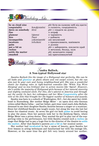 211
be on cloud nine
congeniality
dawn on somebody
fine
glamour
hire
incompatible
inculcate
palm
put a lid on
ruckus
settle the matter
smashed
/k@n"³Öni{lItI/
/dþn/
/’gl{m@/
/’haI@/
/"Ink@m’p{tIbl/
/In’kölkeIt/
phr áóòè íà ñüîìîìó íåáі âіä ùàñòÿ
n ñõîæіñòü, ñïîðіäíåíіñòü
phr v ñïàäàòè íà äóìêó
n øòðàô
n ÷àðіâíіñòü
v íàéìàòè
adj íåñóìіñíèé
v ïðèùåïëþâàòè, íàâіþâàòè
n äîëîíÿ
phr v çàáîðîíèòè, ïîêëàñòè êðàé
n ìåòóøíÿ, áåçëàä, øóì
phr çàëàãîäèòè ñïðàâó
adj ïðèãîëîìøóþ÷èé
Sandra Bullock,SSA Non-typical Hollywood star
Sandra Bullock fits the image of a Hollywood star perfectly. She can be
all looks and glamour at photo shoots and red carpet events, but she can
also just be your cute and funny neighbourhood girl. She was a wonderful
choice for leading roles in light-hearted comedies like ‘While You Were
Sleeping’ and no less brilliant star in action movies like ‘Speed’. However,
she’s unlike the majority of Hollywood girls because of her natural sincerity
and slightly confused smile. For this, she’s adored in America and through-
out the world. In fact, her colleagues call her Miss Congeniality after the
title of the film that brought her the biggest number of honours and awards.
Sandra was born in a suburb of Washington, D.C., but she spent her child-
hood in Nuremberg. Her mother Helga Meier – an opera diva who German
critics called Maria Callas – and her father, part-time vocal coach John Bullock,
dreamed to see their daughter Sandra Annette become a singer or a musician.
Since her childhood Sandra was taught music, but along the way she lost her
desire for classical music. At seven the girl cut both palms to avoid having
to play the piano. Once her parents took her to the Salzburg Opera, where
Helga Meier was a prima donna. They wanted the girl to play one of the sup-
porting roles in the performance, but little Sandra created such a ruckus on
stage that Helga had to pay a huge fine to the director of the theatre to settle
the matter. After that Sandra’s parents put a lid on her musical career.
Her mother had inculcated in her a sense of beauty, gave Sandra her
first lessons in acting techniques and familiarized her with the onstage life.
However, at the same time the girl felt very lonely around her mother.
 