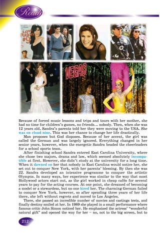 212
Because of forced music lessons and trips and tours with her mother, she
had no time for children’s games, no friends... nobody. Then, when she was
12 years old, Sandra’s parents told her they were moving to the USA. She
was on cloud nine. This was her chance to change her life drastically.
Man proposes but God disposes. Because of her accent, the girl was
called the German and was largely ignored. Everything changed in her
senior years, however, when the energetic Sandra headed the cheerleaders
for a school sports team.
After finishing school Sandra entered East Carolina University, where
she chose two majors, drama and law, which seemed absolutely incompa-
tible at first. However, she didn’t study at the university for a long time.
When it dawned on her that nobody in East Carolina would notice her, she
set out to conquer New York, with her parents’ blessing. By then she was
22. Sandra developed an intensive programme to conquer the artistic
Olympus. In many ways, her experience was similar to the way that most
Hollywood actors start out, as the girl worked in cheap cafés for several
years to pay for the acting courses. At one point, she dreamed of becoming
a model or a stewardess, but no one hired her. The charming German failed
to conquer New York, however, so after spending three years of her life
there, she left without regrets and moved to Los Angeles.
There, she passed an incredible number of movies and castings tests, and
finally destiny smiled at her. In 1989 she played in a small performance where
famous critic John Simon noticed her. He emphasized the actress’ “wonderful
natural gift” and opened the way for her – no, not to the big screen, but to
 
