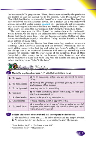 213
the innumerable TV programmes. There, Sandra was noticed by the producers
and invited to take the leading role in the comedy, ‘Love Potion NNo.9’1
. The
film failed, but Sandra recommended herself as a comic actress. Noww breaking
into Hollywood was not a distant dream, but a reality. As a real HollywoodHollywood
actress, she needed to star in some smashed hit – and soon she got her opportu-d
nity, co-starring with Sylvester Stallone and Wesley Snipes in the film ‘Demo-
lition Man’2
. But even this star company didn’t bring her immediate fame.
The next step was the film ‘Speed’ in partnership with charismatic
Keanu Reeves. On the day of the premiere Sandra Bullock realized that her
dream had finally come true – she had become a genuine Hollywood star.
Her career developed rapidly from there. Today, Sandra Bullock is known
as an actress of many roles.
In addition to movies, Sandra has three more big passions: mountain
climbing, Latin American dancing and the Internet. Previously, she en-
joyed riding motorcycles, but her dad using his father’s authority made
her change that to an armoured limousine with security, something more
suitable for someone with the star status of his daughter. Fans of Miss
Congeniality often annoy her in the Internet chats, however, and who
knows what they’ll make of it when they read her sincere and lasting words
in her new interview, “I don’t like fans.”
Match the words and phrases (1–7) with their definitions (a–g).
To avoid
a) to be successful when you get involved in some-
thing;
2. To familiarize
b) having the powerful personal quality to attract
and impress other people;
3. To be ignored c) to try not to do something;
4. Genuine
d) to teach somebody about something, so that you
start to understand it;
5. A cheerleader e) not to be paid any attention to;
6. Charismatic f) real; exactly what it appears to be;
7. To break into
g) a member of a group of girls wearing a special
uniform, who encourages the crowd to cheer for their
team at a sports event.
Choose the correct words from the text to complete the sentences.
1. She can be all looks and ..... at photo shoots and red carpet events.
2. At seven the girl cut both ..... ..... having to play the piano.
2.2.
3.3.
________________
1
“Love Potion No.9” – “Ëþáîâíå çіëëÿ №9”.
2
“Demolition Man” – “Ïіäðèâíèê”.
 