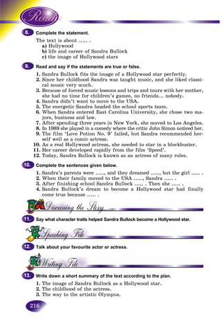 216
lete the statement.Compl
ext iThe te s about ..... .
a) HollywoodH
b)b) life and career of Sandra Bullockl
c) the image of Hollywood stars
Read and say if the statements are true or false.
1. Sandra Bullock fits the image of a Hollywood star perfectly.
2. Since her childhood Sandra was taught music, and she liked classi-
cal music very much.
3. Because of forced music lessons and trips and tours with her mother,
she had no time for children’s games, no friends... nobody.
4. Sandra didn’t want to move to the USA.
5. The energetic Sandra headed the school sports team.
6. When Sandra entered East Carolina University, she chose two ma-
jors, business and law.
7. After spending three years in New York, she moved to Los Angeles.
8. In 1989 she played in a comedy where the critic John Simon noticed her.
9. The film ‘Love Potion No. 9’ failed, but Sandra recommended her-
self well as a comic actress.
10. As a real Hollywood actress, she needed to star in a blockbuster.
11. Her career developed rapidly from the film ‘Speed’.
12. Today, Sandra Bullock is known as an actress of many roles.
Complete the sentences given below.
1. Sandra’s parents were ....., and they dreamed ....., but the girl ..... .
2. When their family moved to the USA ....., Sandra ..... .
3. After finishing school Sandra Bullock ..... . Then she ..... .
4. Sandra Bullock’s dream to become a Hollywood star had finally
come true because ..... .
Say what character traits helped Sandra Bullock become a Hollywood star.
Talk about your favourite actor or actress.
Write down a short summary of the text according to the plan.
1. The image of Sandra Bullock as a Hollywood star.
2. The childhood of the actress.
3. The way to the artistic Olympus.
8.8.
9.9.
10.10.
11.11.
12.12.
13.13.
 