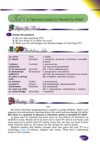 217
Text 6.Is Television Useful or Harmful for Kids?
Answer the questions.
1. Do you like watching TV?
2. Do you think it is useful for you?
3. What are the advantages and disadvantages of watching TV?
an array
to digest
violence
animated
to be portrayed
to desensitize
addictive
It takes a strong
will...
to nurture
excessive
wholesome
to come up with
to acknowledge
/əʼreI/
/daIʼdZest/
/ʼvaIələns/
/pþʼtreId/
/dЦʼsensItaIz/
/ʼnÆ:tʃə/
/IkʼsesIv/
/ʼhəυlsəm/
/əkʼnþlədZ/
n íàáіð
v çàñâîїòè, âêëàñòè â ñèñòåìó, êëàñèôі-
êóâàòè
n íàñèëüñòâî
adj ìóëüòèïëіêàöіéíèé
phr v áóòè çîáðàæåíèì
v çíèæóâàòè ÷óòëèâіñòü
adj òîé, ùî âèêëèêàє ñõèëüíіñòü äî ÷îãîñü
Öå ïîòðåáóє çíà÷íèõ çóñèëü...
v âèõîâóâàòè
adj íàäìіðíèé, íàäëèøêîâèé
adj êîðèñíèé
phr v ïðèäóìàòè, ñïðàâèòèñÿ ç ÷èìîñü
v âèçíàòè
***
So much television programming is aimed at young children. Much of it
appears to be educational: teaching about the world and developing life skills.
But there is a question to discuss: is television useful or harmful for kids?
A great deal of research has been done on the effects of television on
children’s lives. Nearly all of us have one or more TV sets in our home, and
since most of us watch some TV nearly every day, we may not want to hear
what research tells us, but these are the things we need to know.
Experts suspect that babies younger than two years old view TV as a
confusing array of colours, images, and noises. They don’t understand
much of the content.
1.1.
 