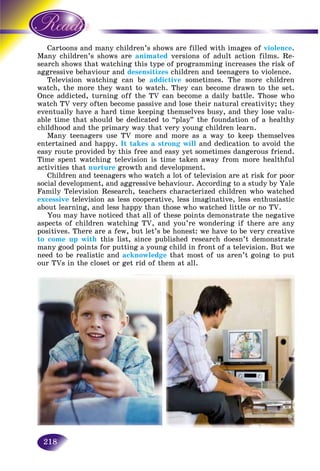 218
ns and many children’s shows are filled with images ofCartoon violence.
ldren’s shows areMany chil animated versions of adult action films. Re-
ows that watching this type of programming increases the risk ofsearch sho
aggressive behaviour andaggressive desensitizes children and teenagers to violence.
Television watching can be addictive sometimes. The more children
watch, the more they want to watch. They can become drawn to the set.
Once addicted, turning off the TV can become a daily battle. Those who
watch TV very often become passive and lose their natural creativity; they
eventually have a hard time keeping themselves busy, and they lose valu-
able time that should be dedicated to “play” the foundation of a healthy
childhood and the primary way that very young children learn.
Many teenagers use TV more and more as a way to keep themselves
entertained and happy. It takes a strong will and dedication to avoid the
easy route provided by this free and easy yet sometimes dangerous friend.
Time spent watching television is time taken away from more healthful
activities that nurture growth and development.
Children and teenagers who watch a lot of television are at risk for poor
social development, and aggressive behaviour. According to a study by Yale
Family Television Research, teachers characterized children who watched
excessive television as less cooperative, less imaginative, less enthusiastic
about learning, and less happy than those who watched little or no TV.
You may have noticed that all of these points demonstrate the negative
aspects of children watching TV, and you’re wondering if there are any
positives. There are a few, but let’s be honest: we have to be very creative
to come up with this list, since published research doesn’t demonstrate
many good points for putting a young child in front of a television. But we
need to be realistic and acknowledge that most of us aren’t going to put
our TVs in the closet or get rid of them at all.
 