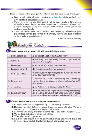 219
Here are some of the good points of television for children and tteenagers:
• Quality educational programming can broaden their outlook and
develop their academic skills.
• They can view things that might not be seen in daily life: exotic
animals, distant lands, musical instruments, historical places, and
diverse lifestyles. They can learn about the world beyond your home
and neighbourhood.
• They can learn basic social skills from watching wholesome pro-
gramming: how to get on well with others, how to use good manners
or how to be a good citizen.
After Elizabeth Pantley
Match words and phrases (1–8) with their definitions (a–h).
1. To be aimed at a) to accept that something is true;
2. Harmful
b) the way that somebody behaves, especially to-
wards other people;
3. To suspect c) to think of an idea, answer, etc.;
4. To come up with d) to have something as an aim;
5. To be addictive
e) causing damage or injury to a person’s health
or to the environment;
6. To nurture
f) to have an idea that something bad is probably
true or likely to happen but without having defi-
nite proof;
7. Behaviour g) to help a plan, idea, feeling to develop;
8. To acknowledge
h) to be unable to stop using or doing something
as a habit; to spend all your free time doing
something because you are so interested in it.
Choose the correct words to complete the sentences.
1. So much television programming ..... at young children.
2. Experts ..... that babies younger than two years old view TV as a
confusing ..... of colours, images, and noises.
3. Cartoons and many children’s shows are filled with images of ..... .
4. We’ve been asked ..... some new ideas.
5. Television watching can be ..... .
6. Children who watch a lot of television during their early years are
at risk or poor social development, and aggressive ..... .
2.2.
3.3.
 