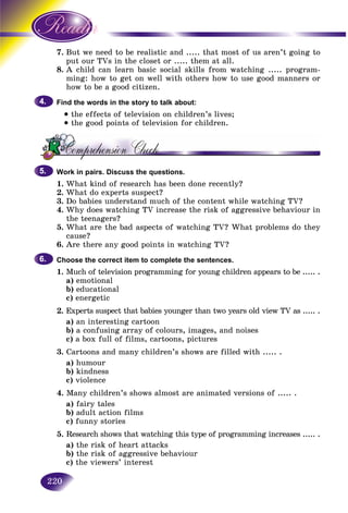 220
7. t we need to be realistic and ..... that most of us aren’t going toBut
t our TVs in the closet or ..... them at all.put
8. child can learn basic social skills from watching ..... program-A c
ming: how to get on well with others how to use good manners ormin
how to be a good citizen.
Find the words in the story to talk about:
• the effects of television on children’s lives;
• the good points of television for children.
Work in pairs. Discuss the questions.
1. What kind of research has been done recently?
2. What do experts suspect?
3. Do babies understand much of the content while watching TV?
4. Why does watching TV increase the risk of aggressive behaviour in
the teenagers?
5. What are the bad aspects of watching TV? What problems do they
cause?
6. Are there any good points in watching TV?
Choose the correct item to complete the sentences.
1. Much of television programming for young children appears to be ..... .
a) emotional
b) educational
c) energetic
2. Experts suspect that babies younger than two years old view TV as ..... .
a) an interesting cartoon
b) a confusing array of colours, images, and noises
c) a box full of films, cartoons, pictures
3. Cartoons and many children’s shows are filled with ..... .
a) humour
b) kindness
c) violence
4. Many children’s shows almost are animated versions of ..... .
a) fairy tales
b) adult action films
c) funny stories
5. Research shows that watching this type of programming increases ..... .
a) the risk of heart attacks
b) the risk of aggressive behaviour
c) the viewers’ interest
4.4.
5.5.
6.6.
 