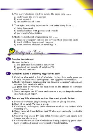 221
6. The more television children watch, the more they ..... .
a) understand the world around
b) want to watch
c) like cartoons and films
7. Time spent watching television is time taken away from ..... .
a) doing homework
b) communication with parents and friends
c) more healthful activities
8. Quality educational programming can ..... .
a) broaden teenagers’ outlook and develop their academic skills
b) teach children dancing and running
c) make children addicted to watching TV
Complete the statement.
The text is about ..... .
a) the problems in children’s behaviour
b) good and bad aspects of watching TV
c) films and cartoons
Number the events in order they happen in the story.
A.Children who watch a lot of television during their early years are
at risk for poor social development, and aggressive behaviour.
B. Quality children’s programming can broaden teenagers’ outlook and
develop their academic skills.
C. A great deal of research has been done on the effects of television
on children’s lives.
D.Many teenagers use TV more and more as a way to keep themselves
entertained and happy.
Read and say if the statements are true, false or not given in the text.
1. So much television programming is aimed at young children.
2. Most of us watch TV once a week.
3. Children up to the age of two understand much of the content while
watching TV.
4. Many young children believe that TV characters actually live inside
the TV set.
5. Children who watch TV very often become active and create new
images and characters.
6. Children who watch a lot of television during their early years often
have troubles adjusting to preschool or kindergarten.
7.7.
8.8.
9.9.
 