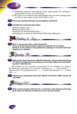 222
7. blished research demonstrate many good points for putting aPub
ung child in front of a television.you
8. e need to be realistic and acknowledge that we aren’t going to putWe
our TVs in the closet or get rid of them at all.our
Prove that watching television can be addictive sometimes.
Complete the sentences given below.
Experts suspect that ..... .
Research shows that ..... .
Research has demonstrated that ..... .
According to a study by Yale Family Television Research ..... .
Work in two groups. Have a class discussion.
Group A has to present positive aspects of watching TV for children.
Group B, on the contrary, has to prove that watching TV is harmful and even
dangerous for children.
Make a short report about your attitude to television. Are you fond of watching
TV? What TV programmes are among your favourites? Why do you like watch-
ing them? Start like this:
The problem of the necessity of watching TV for children is a subject
for discussion nowadays. To my mind, television is ..... . I like/dislike ..... .
My favourite TV programmes are ..... . I watch them because ..... . I think
that ..... .
Interview your classmates about their attitude to television. Make and act out
a dialogue.
Write a short summary of the text. As a conclusion, write what you personally
think about the influence of television on you and your friends.
10.10.
11.11.
12.12.
13.13.
14.14.
15.15.
 