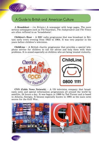 224
A Guide to British and American Culture
A Broadsheet – (in Britain) A newspaper with large pages. The more
serious newspapers such as The Guardian, The Independent and The Times
are often reffered to as ‘broadsheets’.
Children’s Hour – A BBC radio programme that was broadcast in Bri-
tain early every evening from 1922 to 1964. It was very popular in the
years before children’s television.
ChildLine – A British charity programme that provides a special tele-
phone service for children to call for advice and help them with their
problems. It is aimed especially at children who are being treated violently.
CNN (Cable News Network) – A US television company that broad-
casts news and special information programmes all around the world by
satellite, 24 hours a day. It was begun in 1980 by Ted Turner and is based
in Atlanta, Georgia. It became especially known in 1991 as the main news
source for the Gulf War.
 