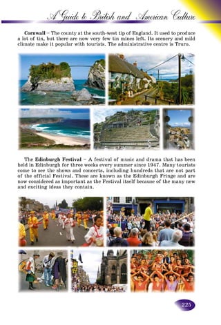 225
A Guide to British and American C
Cornwall – The county at the south-west tip of England. It used tto produce
a lot of tin, but there are now very few tin mines left. Its sceneryy and mild
climate make it popular with tourists. The administrative centre iss Truro.
The Edinburgh Festival – A festival of music and drama that has been
held in Edinburgh for three weeks every summer since 1947. Many tourists
come to see the shows and concerts, including hundreds that are not part
of the official Festival. These are known as the Edinburgh Fringe and are
now considered as important as the Festival itself because of the many new
and exciting ideas they contain.
 