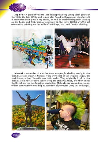 226
pHip-hop – A popular culture that developed among young black people in
the late 1970s, and is now also found in Europe and elsewhere. Itthe US in
ted mainly with rap music, as well as breakdancing (fast dancingis associat
on the hands and feet, popular especially in the early 1980s), graffiti arton the han
(decorative painting on the walls of buildings, etc.) and fashion clothing.
Mohawk – A member of a Native American people who live mostly in New
York State and Ontario, Canada. They were part of the Iroquois league, the
tradition says that Hiawatha was their leader. They originally lived in New
York State in the Mohawk valley along the Mohawk River, and they helped
the British during the American revolution. Mohawks are known today as ex-
cellent steel workers who help to construct skyscrapers (very tall buildings).
 