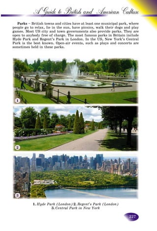 227
A Guide to British and American C
Parks – British towns and cities have at least one municipal paark, where
people go to relax, lie in the sun, have picnics, walk their dogss and play
games. Most US city and town governments also provide parks. They are
open to anybody free of charge. The most famous parks in Britain includein include
Hyde Park and Regent’s Park in London. In the US, New York’s Central
Park is the best known. Open-air events, such as plays and concerts are
sometimes held in these parks.
1. Hyde Park (London) 2. Regent’s Park (London)
3. Central Park in New York
1
2
3
 