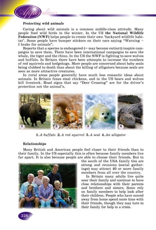 228
ting wild animalsProtect
about wild animals is a common middle-class attitude. ManyCaring
ed wild birds in the winter. In the USpeople fee the National Wildlife
Federation (NWF) helps people to create their own ‘backyard wildlife habi-
tat’. Some people have bumper stickers on their cars saying “Warning –
I brake for animals”.
Reports that a species is endangered (= may become extinct) inspire cam-
paigns to save them. There have been international campaigns to save the
whale, the tiger and the rhino. In the US the NWF is fighting to save wolves
and buffalo. In Britain there have been attempts to increase the numbers
of red squirrels and hedgehogs. More people are concerned about baby seals
being clubbed to death than about the killing of alligators because seals are
seen as more attractive creatures.
In rural areas people generally have much less romantic ideas about
animals. In Britain foxes steal chickens, and in the US bears and wolves
kill livestock. Road signs that say “Deer Crossing” are for the driver’s
protection not the animal’s.
Relationships
Many British and American people feel closer to their friends than to
their family. In the US especially this is often because family members live
far apart. It is also because people are able to choose their friends. But in
the south of the USA family ties are
strong and reunions (social gather-
ings) may attract 40 or more family
members from all over the country.
In Britain many adults live quite
near their family and continue to have
close relationships with their parents
and brothers and sisters. Some rely
on family members to help look after
their children. People who have moved
away from home spend more time with
their friends, though they may turn to
their family for help in a crisis.
1. A buffalo 2. A red squirrel 3. A seal 4. An alligator
1 2 3 4
 