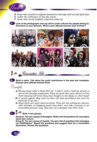 22
D e who wanted to express themselves through self-cut and dyed hairthose
E er the influence of the ska musicunde
F e who loved brightly coloured make-upthos
Look at the photographs and say which youth cultures the people belong to.
Comment on your decision. What is your attitude towards each of those?
Work in pairs. Talk about the youth subcultures in the past and nowadays.
Express your attitude towards them.
Example.
A: Do you know what a Haul Girl is? I didn’t until I read an article in
one of the Sunday magazines. They are girls that post videos on You
Tube showing off items they have bought in the shops i.e. their haul!
B: It would appear they want to show off their purchases, but can’t be
bothered to go out.
A: Haul Girls are quite down-to-earth. They are not selling an inacces-
sible lifestyle, or flogging goods they don’t even like. Instead, in an
inimitably genuine way, they give us a glimpse into their lives.
Group A. You are a group of teenagers. Write a list of questions for your peers
about teen culture.
Group B. You are a group of experts. You got a list of questions from teenagers
via ChildHelpline1
. Report the questions and suggest them for a round-table
discussion. Answer the questions.
5.5.
6.6.
7.7.
A
D
B
E
C
F
 