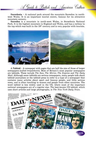 229
A Guide to British and American C
Snowdonia – A national park around the mountain Snowdon in north-
west Wales. It is an important tourist centre, famous for its attractive
mountain scenery.
Snowdon is a mountain in north-west Wales, in Snowdonia Nationala National
Park. It is the highest mountain in England and Wales, and has a railway to
the top which was built in the 19th
century and is very popular with tourists.
A Tabloid – A newspaper with pages that are half the size of those of larger
newspapers (called broadsheets). Most of Britain’s most popular newspapers
are tabloids. These include The Sun, The Mirror, The Express and The Daily
Mail. Although some tabloids are serious newspapers, many people talk about
tabloid journalism or the tabloid press to refer to a type of a newspaper that
contains many articles about sport and famous people, and little serious
news, and is often insulting to women and people from other countries. The
word tabloid is less widely used in the US, where most of the important
national newspapers are of a regular size. The best-known US tabloid, which
uses short articles and large photographs, is The New York Daily News.
 
