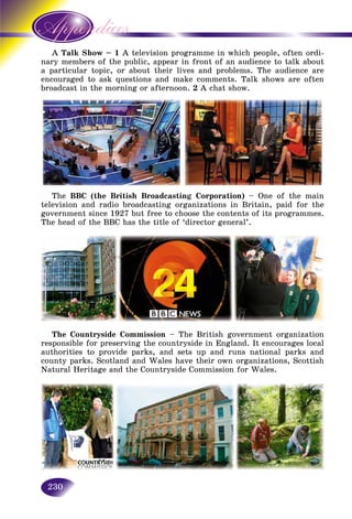 230
A k Show – 1Talk A television programme in which people, often ordi-
mbers of the public, appear in front of an audience to talk aboutnary mem
lar topic, or about their lives and problems. The audience area particul
encouraged to ask questions and make comments. Talk shows are oftenencourage
broadcast in the morning or afternoon. 2 A chat show.
The BBC (the British Broadcasting Corporation) – One of the main
television and radio broadcasting organizations in Britain, paid for the
government since 1927 but free to choose the contents of its programmes.
The head of the BBC has the title of ‘director general’.
The Countryside Commission – The British government organization
responsible for preserving the countryside in England. It encourages local
authorities to provide parks, and sets up and runs national parks and
county parks. Scotland and Wales have their own organizations, Scottish
Natural Heritage and the Countryside Commission for Wales.
 