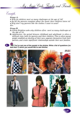 23
My Magic Circle: Family and F
Example.
Group A.
• Why do children meet so many challenges at the age of 14?
• Do all the parents complain about the music their children listen to?
• Why don’t my parents like the clothes I want to wear?
Etc.
Group B.
A: Emily Brighton asks why children often meet so many challenges at
the age of 14.
B: Adolescence, the period between childhood and adulthood, is often a
difficult time, both for parents and their children. This is when young
people establish an identity of their own, separate themselves from their
parents, and create significant relationships outside their own families.
You’ve met one of the people in the photos. Write a list of questions (no
less than 7) which you would like to ask him/her.
8.8.
 