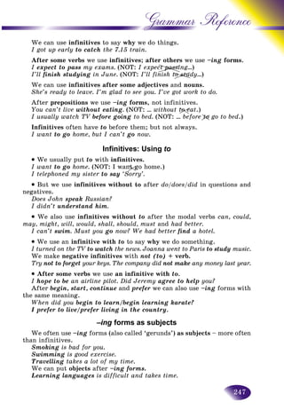 247
Grammar Reference
We can use infinitives to say why we do things.
I got up early to catch the 7.15 train.
After some verbs we use infinitives; after others we use –ingg forms.
I expect to pass my exams. (NOT: I expect passing…)
I’ll finish studying in June. (NOT: I’ll finish to study…)
We can use infinitives after some adjectives and nouns.
She’s ready to leave. I’m glad to see you. I’ve got work to do.
After prepositions we use –ing forms, not infinitives.
You can’t live without eating. (NOT: … without to eat.)
I usually watch TV before goingV to bed. (NOT: … before to go to bed.)
Infinitives often have to before them; but not always.
I want to go home, but I can’t go now.
Infinitives: Using to
• We usually put to with infinitives.
I want to go home. (NOT: I want go home.)
I telephoned my sister to sayr ‘Sorry’.
• But we use infinitives without to after do/does/did in questions and
negatives.
Does John speak Russian?
I didn’t understand him.
• We also use infinitives without to after the modal verbs can, could,
may, might, will, would, shall, should, must and had better.
I can’t swim. Must you go now? We had better find a hotel.
• We use an infinitive with to to say why we do something.
I turned on the TV to watch the news. Joanna went to Paris to study music.
We make negative infinitives with not (to) + verb.
Try not to forget your keys. The company did not make any money last year.
• After some verbs we use an infinitive with to.
I hope to be an airline pilot. Did Jeremy agree to help you?
After begin, start, continue and prefer we can also use –ing forms with
the same meaning.
When did you begin to learn/begin learning karate?
I prefer to live/prefer living in the country.
–ing forms as subjects
We often use –ing forms (also called ‘gerunds’) as subjects – more often
than infinitives.
Smoking is bad for you.
Swimming is good exercise.
Travelling takes a lot of my time.
We can put objects after –ing forms.
Learning languages is difficult and takes time.
paassiassct paa
to studo studs
o etoo
totoo
nt gnt gt
 