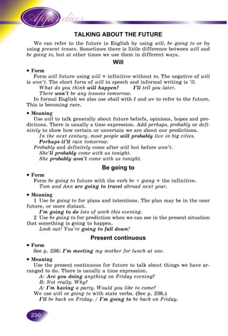 250
TALKING ABOUT THE FUTURE
n refer to the future in English by usingWe can will, be going to or by
using sent tensespres . Sometimes there is little difference between will and
be going to, but at other times we use them in different ways.
Will
• Form
Form will future using will + infinitive without to. The negative of will
is won’t. The short form of will in speech and informal writing is ’ll.
What do you think will happen? I’ll tell you later.
There won’t be any lessons tomorrow.
In formal English we also use shall with I and we to refer to the future.
This is becoming rare.
• Meaning
Use will to talk generally about future beliefs, opinions, hopes and pre-
dictions. There is usually a time expression. Add perhaps, probably or defi-
nitely to show how certain or uncertain we are about our predictions.
In the next century, most people will probably live in big cities.
Perhaps it’ll rain tomorrow.
Probably and definitely come after will but before won’t.
She’ll probably come with us tonight.
She probably won’t come with us tonight.
Be going to
• Form
Form be going to future with the verb be + going + the infinitive.
Tom and Ann are going to travel abroad next year.
• Meaning
1 Use be going to for plans and intentions. The plan may be in the near
future, or more distant.
I’m going to do lots of work this evening.
2 Use be going to for prediction when we can see in the present situation
that something is going to happen.
Look out! You’re going to fall down!
Present continuous
• Form
See p. 236: I’m meeting my mother for lunch at one.
• Meaning
Use the present continuous for future to talk about things we have ar-
ranged to do. There is usually a time expression.
A: Are you doing anything on Friday evening?
B: Not really. Why?
A: I’m having a party. Would you like to come?
We use will or going to with state verbs. (See p. 236.)
I’ll be back on Friday. / I’m going to be back on Friday.
 
