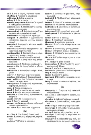 267
Vocabulary
cliff 5 /klIf/ n êðó÷à, ñòðіìêà ñêåëÿ
climbing 2 /'klaImIÎ/ n àëüïіíіçì
colleague 4 /'kÁlÖg/ n êîëåãà
colour 1 /'köl@/ n êîëіð
comedy programme 6 /'kÁm@dI 'pr@υgr@m/
n êîìåäіéíà ïðîãðàìà
commemorate 4 /k@'mem@reIt/ v ñâÿòêó-
âàòè, âøàíîâóâàòè
communicative 7 /k@'mjünIk@tIv/ adj òî-
âàðèñüêèé, êîìóíіêàòèâíèé
community 3 /k@'mjünItI/ n ãðîìàäà
compost 3 /'kÁmpÁst/ v óäîáðþâàòè
êîìïîñòîì (ñóìіø ëèñòÿ, ðîñëèí
òîùî)
comprise 2 /k@m'praIz/ v ìіñòèòè â ñîáі,
îõîïëþâàòè
ñoncern 2 /k@n'sÆ:n/ v ñòîñóâàòèñÿ, öі-
êàâèòèñÿ, òóðáóâàòèñÿ
configuration 4 /k@n"fIg@'reIS@n/ n îáðè-
ñè, ôîðìà, êîíôіãóðàöіÿ
coniferous 2 /k@'nIf@r@s/ adj õâîéíèé
conscientious 1 /"kÁnSI'enS@s/ adj äîáðî-
ñîâіñíèé
consciousness 6 /'kÁnS@sn@s/ n ñâіäîìіñòü
conservation 5 /"kÁns@'veIS@n/ n çáåðå-
æåííÿ
convention 5 /k@n'venS@n/ n çáîðè, ç’їçä,
óãîäà
convert 4 /k@n'vÆ:t/ v ïåðåòâîðþâàòè
cordless 4 /'kþdl@s/ adj áåçïðîâіäíèé
core subjects /kþ 'söb³@kts/ îñíîâíі
íàâ÷àëüíі ïðåäìåòè
courageous 1 /k@'reI³@s/ adj âіäâàæíèé,
õîðîáðèé, ìóæíіé
crane 2 /kreIn/ n æóðàâåëü
crash 6 /kr{S/ n àâàðіÿ, êàòàñòðîôà
craze 1 /kreIz/ n ìîäíå çàõîïëåííÿ
creative 1 /krI'eItIv/ adj êðåàòèâíèé,
òâîð÷èé
credit 4 /'kredIt/ v ïðèïèñóâàòè
crop 3 /krÁp/ n âðîæàé
current performance /'kör@nt p@'fþm@ns/
ïîòî÷íà óñïіøíіñòü
cut down 3 /köt daυn/ phr v çðóáàòè
Dd
dazzling 4 /'d{zlIÎ/ adj áëèñêó÷èé
decent 1 /'dÖs@nt/ adj ïîðÿäíèé, ñêðîì-
íèé
decision 7 /dI'sIZ@n/ n ðіøåííÿ
decisive 7 /dI'saIsIv/ adj ðіøó÷÷èé, âèðі-
øàëüíèé
dedicated 7 /'dedIkeItId/ adj âіääàíèé,
âіðíèé
demand 7 /dI'm¸nd/ n âèìîãà, ïîòðåáà
desirable 5 /dI'zaI@r@bl/ adj áàæàíèé
destruction 2 /dI'strökS@n/ n ðóéíóâàí-
íÿ, çíèùåííÿ
determined 1/dI'tÆ:mInd/ adj ðіøó÷èé
development 3 /dI'vel@pm@nt/ n ðîçâè-
òîê
device 4 /dI'vaIs/ n ïðèëàä
digital 4 /'dI³Itl/ adj öèôðîâèé
disappear 1 /"dIs@'pI@/ v çíèêàòè
discover 2 /dIs'köv@/ v âіäêðèâàòè, âè-
ÿâëÿòè
discreet 1 /dI'skrÖt/ adj ðîçñóäëèâèé
display 4 /dI'spleI/ n ïîêàç, âèñòàâêà
dispose 3 /dI'sp@υz/ v ðîçòàøîâóâàòè,
ñõèëÿòè
disturb 3 /dI'stÆ:b/ v ïîðóøóâàòè, õâè-
ëþâàòè
DJ 1 /"dÖ³eI/ n äèñê-æîêåé
documentary 6 /"dÁkju'ment@rI/ n äîêó-
ìåíòàëüíèé ôіëüì
donate 3 /d@υ'neIt/ v æåðòâóâàòè
download 4 /"daυn'l@υd/ v çàâàíòàæóâàòè
drag 1 /dr{g/ v òÿãòè
drama 6 /'dr¸m@/ n äðàìà
drawback 1/'drþb{k/ n íåäîëіê, ïåðå-
øêîäà
dump 3 /dömp/ v âèêèäàòè ñìіòòÿ, çà-
áðóäíþâàòè
Ee
easy-going 1 /'ÖzI'g@υIÎ/ adj âåñåëèé,
áåçòóðáîòíèé
education 7 /"edju'keIS@n/ n îñâіòà, íà-
â÷àííÿ
electrical 4 /I'lektrIk@l/ adj åëåêòðè÷íèé
electronic 4 /"elIk'trÁnIk/ adj åëåêòðîí-
íèé
enchanting 2 /In'tS¸ntIÎ/ adj ÷àðіâíèé
encourage 3 /In'körI³/ v ïіäáàäüîðþ-
âàòè, çàîõî÷óâàòè
end up 3 /end öp/ phr v çàêіí÷óâàòè
endanger 2 /In'deIn³@/ v íàðàæàòè íà
íåáåçïåêó
endangered 3 /In'deIn³@d/ adj òîé, ùî
çíàõîäèòüñÿ ïіä çàãðîçîþ çíèêíåííÿ
 