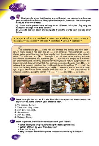 26
Most people agree that having a good haircut can do much to improveM
mood and confidence. Many people complain, however, that those goodyour m
haircuts are so very rare!haircu
a) Listen to the professional talking about different hairstyles. Say why the
hairstyles change from time to time.
b) Listen to the text again and complete it with the words from the box given
below.
• unique • colours • involved • invention • safety • attractiveness •
disappear • machinery • stylists • hairstyle • youth • pigtails •
The extraordinaryTT (1) ….. is the hair that amazes and attracts the most atten-
tion. In many cases, it has been the (2) ….. of an amateur. Professional (3) ….. are
always trying something new, but they usually keep it as a variation of what already
exists. The truly new, and (4) ….. hairstyle does not have to be anything extreme
with artificial attachments and abnormal (5) ….., nor should it simply be a re-inven-
tion of something old. The truly extraordinary hairstyles are natural outgrowths of the
decade in which they were invented. For example, as women became more (6) ….. in
industry, they required hairstyles that could easily be protected from (7) ….., with the
result that the long flowing tresses began to (8) ….. once the woman was of working
age. A good example of a new hairstyle were the short (9) ….. that predominated in
industrial societies, giving the woman (10) ….. , (11) ….., and (12) ….. all in one.
Look through the text of Ex. 4b. Find the synonyms for these words and
expressions. Write them in your exercise book.
1. To become better.
2. Used not very often.
3. Not professional.
4. Awareness.
5. Not natural.
6. Extraordinary.
Work in groups. Discuss the questions with your friends.
• What hairstyles are popular among the teenagers today?
• Which of them do your friends prefer?
• Can you do any?
• Why do teens sometimes prefer to wear extraordinary hairstyle?
4.4.
5.5.
6.6.
 