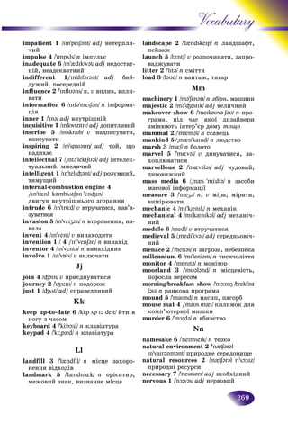 269
Vocabulary
impatient 1 /Im'peIS@nt/ adj íåòåðïëÿ-
÷èé
impulse 4 /'Impöls/ n іìïóëüñ
inadequate 6 /In'{dIkw@t/ adj íåäîñòàò-
íіé, íåàäåêâàòíèé
indifferent 1/In'dIf@r@nt/ adj áàé-
äóæèé, ïîñåðåäíіé
influence 2 /'Inflυ@ns/ n, v âïëèâ, âïëè-
âàòè
information 6 /Inf@'meIS@n/ n іíôîðìà-
öіÿ
inner 1 /'In@/ adj âíóòðіøíіé
inquisitive 1 /In'kwIzItIv/ adj äîïèòëèâèé
inscribe 5 /In'skraIb/ v íàäïèñóâàòè,
âïèñóâàòè
inspiring 2 /In'spaI@rIÎ/ adj òîé, ùî
íàäèõàє
intellectual 7 /"Int@'lektSυ@l/ adj іíòåëåê-
òóàëüíèé, ìèñëÿ÷èé
intelligent 1 /In'telI³@nt/ adj ðîçóìíèé,
òÿìóùèé
internal-combustion engine 4
/In'tÆ:nl k@mböstS@n 'en³In/
äâèãóí âíóòðіøíüîãî çãîðÿííÿ
intrude 6 /In'trüd/ v âòðó÷àòèñÿ, íàâ’ÿ-
çóâàòèñÿ
invasion 5 /In'veIZ@n/ n âòîðãíåííÿ, íà-
âàëà
invent 4 /In'vent/ v âèíàõîäèòè
invention 1 / 4 // In'venSən/ n âèíàõіä
inventor 4 /In'vent@/ n âèíàõіäíèê
involve 1 /In'vÁlv/ v âêëþ÷àòè
Jj
join 4 /³OIn/ v ïðèєäíóâàòèñÿ
journey 2 /'³Æ:nI/ n ïîäîðîæ
just 1 /³öst/ adj ñïðàâåäëèâèé
Kk
keep up-to-date 6 /kÖp öp t@ deIt/ éòè â
íîãó ç ÷àñîì
keyboard 4 /'kÖbþd/ n êëàâіàòóðà
keypad 4 /'kÖ"p{d/ n êëàâіàòóðà
Ll
landfill 3 /'l{ndfIl/ n ìіñöå çàõîðî-
íåííÿ âіäõîäіâ
landmark 5 /'l{ndm¸k/ n îðієíòèð,
ìåæîâèé çíàê, âèçíà÷íå ìіñöå
landscape 2 /'l{ndskeIp/ n ëëàíäøàôò,
ïåéçàæ
launch 5 /lþntS/ v ðîçïî÷èíààòè, çàïðî-
âàäæóâàòè
litter 2 /'lIt@/ n ñìіòòÿ
load 3 /l@υd/ n âàíòàæ, òÿãàð
Mm
machinery 1 /m@’SÖn@rI/ n çáіðí. ìàøèíè
majestic 2 /m@’³estIk/ adj âåëè÷íèé
makeover show 6 /'meIk@υv@ S@υ/ n ïðî-
ãðàìà, ïіä ÷àñ ÿêîї äèçàéíåðè
çìіíþþòü іíòåð’єð äîìó òîùî
mammal 2 /'m{m@l/ n ññàâåöü
mankind 5/"m{n’kaInd/ n ëþäñòâî
marsh 3 /m¸S/ n áîëîòî
marvel 5 /'m¸v@l/ v äèâóâàòèñÿ, çà-
õîïëþâàòèñÿ
marvellous 2 /'m¸v@l@s/ adj ÷óäîâèé,
äèâîâèæíèé
mass media 6 /"m{s 'mÖdI@/ n çàñîáè
ìàñîâîї іíôîðìàöії
measure 3 /'meZ@/ n, v ìіðà; ìіðÿòè,
âèìіðþâàòè
mechanic 4 /mI’k{nIk/ n ìåõàíіê
mechanical 4 /mI’k{nIk@l/ adj ìåõàíі÷-
íèé
meddle 6 /medl/ v âòðó÷àòèñÿ
medieval 5 /"medi’Öv@l/ adj ñåðåäíüîâі÷-
íèé
menace 2 /'men@s/ n çàãðîçà, íåáåçïåêà
millennium 6 /mI’leni@m/ n òèñÿ÷îëіòòÿ
monitor 4 /'mÁnIt@/ n ìîíіòîð
moorland 3 /'mυ@l@nd/ n ìіñöåâіñòü,
ïîðîñëà âåðåñîì
morning/gg breakfast show// /'mþnIÎ /brekf@st
S@υ/ n ðàíêîâà ïðîãðàìà
mound 5 /ʼmaυnd/ n íàñèï, ïàãîðá
mouse mat 4 /maυs m{t/ êèëèìîê äëÿ
êîìï’þòåðíîї ìèøêè
murder 6 /'mÆ:d@/ n âáèâñòâî
Nn
namesake 6 /'neImseIk/ n òåçêî
natural environment 2 /'n{¶@r@l
In'vaIr@nm@nt/ ïðèðîäíå ñåðåäîâèùå
natural resources 2 /'n{¶@r@l rI'sþsIz/
ïðèðîäíі ðåñóðñè
necessary 7 /'nes@s@rI/ adj íåîáõіäíèé
nervous 1 /'nÆ:v@s/ adj íåðâîâèé
 