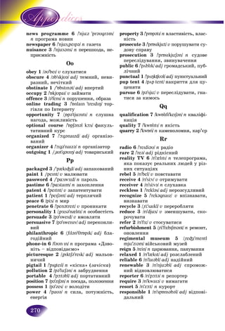 270
gramme 6news prog /'njüz 'pr@υgr@m/
n àìà íîâèíïðîãðà
r 6newspaper /'njüs"peIp@/ n ãàçåòà
nuisance 3nuisance 3 /'njüs@ns/ n ïåðåøêîäà, íå-
ïðèєìíіñòü
Oo
obey 1 /@υ’beI/ v ñëóõàòèñÿ
obscure 4 /@b’skjυ@/ adj òåìíèé, íåâè-
ðàçíèé, íå÷іòêèé
obstinate 1 /'ÁbstIn@t/ adj âïåðòèé
occupy 2 /'ÁkjυpaI/ v çàéìàòè
offence 3 /@’fens/ n ïîðóøåííÿ, îáðàçà
online trading 3 /'ÁnlaIn 'treIdIÎ/ òîð-
ãіâëÿ ïî Іíòåðíåòó
opportunity 7 /"Áp@’tjünItI/ n ñëóøíà
íàãîäà, ìîæëèâіñòü
optional course /'ÁpS@n@l kþs/ ôàêóëü-
òàòèâíèé êóðñ
organized 7 /'þg@naIzd/ adj îðãàíіçî-
âàíèé
organizer 4 /'þg@'naIz@/ n îðãàíіçàòîð
outgoing 1 /"aυt’g@υIÎ/ adj òîâàðèñüêèé
Pp
packaged 3 /'p{kI³d/ adj çàïàêîâàíèé
paint 1 /peInt/ v ìàëþâàòè
password 4 /'p¸swÆ:d/ n ïàðîëü
pastime 6 /'p¸staIm/ n çàõîïëåííÿ
patent 4 /'peItnt/ v çàïàòåíòóâàòè
patient 1 /'peIS@nt/ adj òåðïëÿ÷èé
peace 6 /pÖs/ n ìèð
penetrate 6 /'pen@treIt/ v ïðîíèêàòè
personality 1 /"pÆ:s@'n{lItI/ n îñîáèñòіñòü
persuade 3 /p@'sweId/ v âìîâëÿòè
persuasive 7 /p@'sweIsIv/ adj ïåðåêîíëè-
âèé
philanthropic 6 /"fIl@n'TrÁpIk/ adj áëà-
ãîäіéíèé
phone-in 6 /f@υn In/ n ïðîãðàìà «Äçâî-
íіòü – âіäïîâіäàєìî»
picturesque 2 /"pIktS@'resk/ adj ìàëüîâ-
íè÷èé
pigtail 1 /'pIgteIl/ n «êіñêà» (çà÷іñêà)
pollution 2 /p@'lüS@n/ n çàáðóäíåííÿ
portable 4 /'pþt@bl/ adj ïîðòàòèâíèé
position 7 /p@'zIS@n/ n ïîñàäà, ïîëîæåííÿ
possess 1 /p@'zes/ v âîëîäіòè
power 4 /'paυ@/ n ñèëà, ïîòóæíіñòü,
åíåðãіÿ
property 3 /'prÁp@tI/ n âëàñòèâіñòü, âëàñ-
íіñòü
prosecute 3 /'prÁsIkjüt/ v ïîðóøóâàòè ñó-
äîâó ñïðàâó
prosecution 3 /'prÁsIkjüS@n/ n ñóäîâå
ïåðåñëіäóâàííÿ, çâèíóâà÷åííÿ
public 6 /'pöblIk/ adj ãðîìàäñüêèé, ïóá-
ëі÷íèé
punctual 1 /'pöÎk¶υ@l/ adj ïóíêòóàëüíèé
pup tent 4 /pöp tent/ íàêðèòòÿ äëÿ öó-
öåíÿòè
pursue 6 /p@'sjü/ v ïåðåñëіäóâàòè, ãíà-
òèñÿ çà êèìîñü
Qq
qualification 7 /kwÁlIfI’keIS@n/ n êâàëіôі-
êàöіÿ
quality 7 /'kwÁlItI/ n ÿêіñòü
quarry 2 /'kwÁri/ n êàìåíîëîìíÿ, êàð’єð
Rr
radio 6 /'reIdi@υ/ n ðàäіî
rare 2 /'re@/ adj ðіäêіñíèé
reality TV 6 /ri'{lItI/ n òåëåïðîãðàìà,
ÿêà ïîêàçóє ðåàëüíèõ ëþäåé ó ðіç-
íèõ ñèòóàöіÿõ
rebel 5 /rI'bel/ v ïîâñòàâàòè
receive 4 /rI'sÖv/ v îòðèìóâàòè
receiver 4 /rI'sÖv@/ n ñëóõàâêà
reckless 1 /'rekl@s/ adj íåðîçñóäëèâèé
recognize 5 /'rek@gnaIz/ v âïіçíàâàòè,
âèçíàâàòè
recycle 3 /"rÖ'saIkl/ v ïåðåðîáëÿòè
reduce 3 /rI'djüs/ v çìåíøóâàòè, ñêî-
ðî÷óâàòè
refer 2 /rI'fÆ:/ v ñòîñóâàòèñÿ
refurbishment 5 /"rÖ'fÆ:bISm@nt/ n ðåìîíò,
îíîâëåííÿ
regimental museum 5 /"re³I'mentl
mjü'zI@m/ âіéñüêîâèé ìóçåé
reign 5 /rein/ n öàðþâàííÿ, ïàíóâàííÿ
relaxed 1 /rI'l{kst/ adj ðîçñëàáëåíèé
reliable 6 /rI'laI@bl/ adj íàäіéíèé
renewable 3 /rI'njü@bl/ adj ñïðîìîæ-
íèé âіäíîâëþâàòèñÿ
reporter 6 /rI'pþt@/ n ðåïîðòåð
require 3 /rI'kwaI@/ v âèìàãàòè
resort 5 /rI'zþt/ n êóðîðò
responsible 1 /rI'spÁns@b@l/ adj âіäïîâі-
äàëüíèé
 