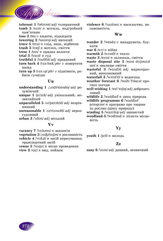 272
tolerant 1 /'tÁl@r@nt/ adj òîëåðàíòíèé
tomb 5 üm//tü n ìîãèëà, íàäãðîáíèé
èêïàì’ÿòíè
toss 3toss 3 /tÁs//tÁs/ v êèäàòè, ïіäêèäàòè
towering 2 /'taυ@rIÎ/ adj âèñîêèé
trace 5 /treIs/ n ñëіä, çíàê, âіäáèòîê
trash 3 /tr{S/ n ìîòëîõ, ñìіòòÿ
tress 1 /tres/ n ïðÿäêà âîëîññÿ
trial 3 /'traI@l/ n ñóä
truthful 1 /'trüTf@l/ adj ïðàâäèâèé
turn back 4 /tÆ:n b{k/ phr v ïîâåðòàòè
íàçàä
turn up 3 /tÆ:n öp/ phr v ïіäíіìàòè, ðî-
áèòè ãó÷íіøå
Uu
understanding 1 /"önd@’st{ndIÎ/ adj ðî-
çóìіþ÷èé
unique 1 /jü’nÖk/ adj óíіêàëüíèé, íå-
çâè÷àéíèé
unparalleled 5 /ön’p{r@leld/ adj íåçðіâ-
íÿííèé
unreasonable 1 /ön’rÖz@n@bl/ adj íåðîç-
ñóäëèâèé
urban 3 /'Æ:b@n/ adj ìіñüêèé
Vv
vacancy 7 /'veIk@nsI/ n âàêàíñіÿ
vegetation 3 /"ve³@'teIS@n/ n ðîñëèííіñòü
vehicle 4 /'vÖIk@l/ n çàñіá ïåðåñóâàííÿ;
òðàíñïîðòíèé çàñіá
venue 5 /'venjü/ n ìіñöå ïðîâåäåííÿ
view 2 /vjü/ n âèä, ïåéçàæ
violence 6 /'vaI@l@ns/ n íàñèëüñòâî, íå-
ñàìîâèòіñòü
Ww
wander 2 /'wÁnd@/ v ìàíäðóâàòè, áëó-
êàòè
war 6 /wþ/ n âіéíà
warmth 2 /wþmT/ n òåïëî
waste 3 /weIst/ n çàëèøêè, ñìіòòÿ
waste disposal site 3 /weIst dIs’p@Uz@l
saIt/ n çâàëèùå ñìіòòÿ
wasteful 3 /'weIstf@l/ adj ìàðíîòðàò-
íèé, íååêîíîìíèé
waterfall 2 /'wþt@fþl/ n âîäîñïàä
weather forecast 6 /'weD@ 'fþk¸st/ ïðî-
ãíîç ïîãîäè
well-wishing 1 /wel 'wISIÎ/ adj äîáðîçè÷-
ëèâèé
wildlife 2 /'waIldlaIf/ n äèêà ïðèðîäà
wildlife programme 6 /'waIldlaIf
pr@Ugr@m/ n ïðîãðàìà ïðî òâàðèí
òà ðîñëèí (äèêó ïðèðîäó)
winding 5 /'waInʼdIÎ/ adj çâèâèñòèé
woodland 3 /'wUdl@nd/ n ëіñèñòà ìіñöå-
âіñòü
Yy
youth 1 /jüT/ n ìîëîäü
Zz
zany 6 /'zeInI/ adj äèâíèé, íåçâè÷íèé
 
