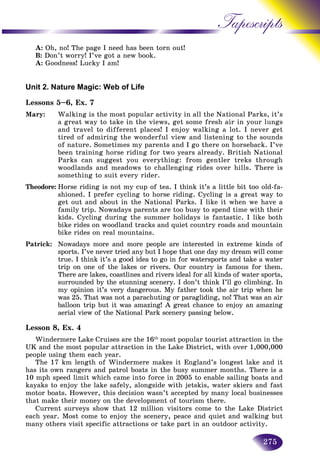 275
Tapescripts
A: Oh, no! The page I need has been torn out!
B: Don’t worry! I’ve got a new book.
A: Goodness! Lucky I am!
Unit 2. Nature Magic: Web of Life
Lessons 5–6, Ex. 7
Mary: Walking is the most popular activity in all the National Parks, it’s
a great way to take in the views, get some fresh air in your lungs
and travel to different places! I enjoy walking a lot. I never get
tired of admiring the wonderful view and listening to the sounds
of nature. Sometimes my parents and I go there on horseback. I’ve
been training horse riding for two years already. British National
Parks can suggest you everything: from gentler treks through
woodlands and meadows to challenging rides over hills. There is
something to suit every rider.
Theodore: Horse riding is not my cup of tea. I think it’s a little bit too old-fa-
shioned. I prefer cycling to horse riding. Cycling is a great way to
get out and about in the National Parks. I like it when we have a
family trip. Nowadays parents are too busy to spend time with their
kids. Cycling during the summer holidays is fantastic. I like both
bike rides on woodland tracks and quiet country roads and mountain
bike rides on real mountains.
Patrick: Nowadays more and more people are interested in extreme kinds of
sports. I’ve never tried any but I hope that one day my dream will come
true. I think it’s a good idea to go in for watersports and take a water
trip on one of the lakes or rivers. Our country is famous for them.
There are lakes, coastlines and rivers ideal for all kinds of water sports,
surrounded by the stunning scenery. I don’t think I’ll go climbing. In
my opinion it’s very dangerous. My father took the air trip when he
was 25. That was not a parachuting or paragliding, no! That was an air
balloon trip but it was amazing! A great chance to enjoy an amazing
aerial view of the National Park scenery passing below.
Lesson 8, Ex. 4
Windermere Lake Cruises are the 16th
most popular tourist attraction in the
UK and the most popular attraction in the Lake District, with over 1,000,000
people using them each year.
The 17 km length of Windermere makes it England’s longest lake and it
has its own rangers and patrol boats in the busy summer months. There is a
10 mph speed limit which came into force in 2005 to enable sailing boats and
kayaks to enjoy the lake safely, alongside with jetskis, water skiers and fast
motor boats. However, this decision wasn’t accepted by many local businesses
that make their money on the development of tourism there.
Current surveys show that 12 million visitors come to the Lake District
each year. Most come to enjoy the scenery, peace and quiet and walking but
many others visit specific attractions or take part in an outdoor activity.
 