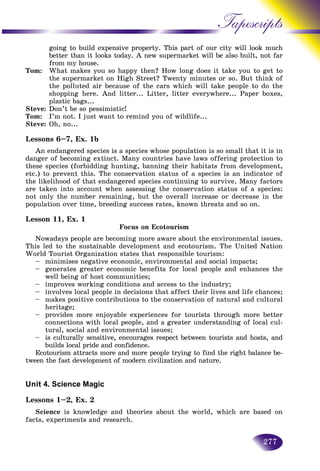 277
Tapescripts
going to build expensive property. This part of our city will look much
better than it looks today. A new supermarket will be also buiilt, not far
from my house.
Tom: What makes you so happy then? How long does it take you to get tou to get to
the supermarket on High Street? Twenty minutes or so. But think of
the polluted air because of the cars which will take people to do the
shopping here. And litter... Litter, litter everywhere... Paper boxes,
plastic bags...
Steve: Don’t be so pessimistic!
Tom: I’m not. I just want to remind you of wildlife...
Steve: Oh, no...
Lessons 6–7, Ex. 1b
An endangered species is a species whose population is so small that it is in
danger of becoming extinct. Many countries have laws offering protection to
these species (forbidding hunting, banning their habitats from development,
etc.) to prevent this. The conservation status of a species is an indicator of
the likelihood of that endangered species continuing to survive. Many factors
are taken into account when assessing the conservation status of a species:
not only the number remaining, but the overall increase or decrease in the
population over time, breeding success rates, known threats and so on.
Lesson 11, Ex. 1
Focus on Ecotourism
Nowadays people are becoming more aware about the environmental issues.
This led to the sustainable development and ecotourism. The United Nation
World Tourist Organization states that responsible tourism:
– minimises negative economic, environmental and social impacts;
– generates greater economic benefits for local people and enhances the
well being of host communities;
– improves working conditions and access to the industry;
– involves local people in decisions that affect their lives and life chances;
– makes positive contributions to the conservation of natural and cultural
heritage;
– provides more enjoyable experiences for tourists through more better
connections with local people, and a greater understanding of local cul-
tural, social and environmental issues;
– is culturally sensitive, encourages respect between tourists and hosts, and
builds local pride and confidence.
Ecotourism attracts more and more people trying to find the right balance be-
tween the fast development of modern civilization and nature.
Unit 4. Science Magic
Lessons 1–2, Ex. 2
Science is knowledge and theories about the world, which are based on
facts, experiments and research.
 