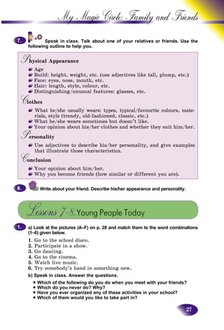 27
My Magic Circle: Family and F
ds. Use the
following outline to help you.
Physical AppearancePP
Age
Build: height, weight, etc. (use adjectives like tall, plump, etc.)
Face: eyes, nose, mouth, etc.
Hair: length, style, colour, etc.
Distinguishing/unusual features: glasses, etc.
CothesCC
What he/she usually wears: types, typical/favourite colours, mate-
rials, style (trendy, old-fashioned, classic, etc.)
What he/she wears sometimes but doesn’t like.
Your opinion about his/her clothes and whether they suit him/her.
PersonalityPP
Use adjectives to describe his/her personality, and give examples
that illustrate those characteristics.
ConclusionCC
Your opinion about him/her.
Why you become friends (how similar or different you are).
Write about your friend. Describe his/her appearance and personality.
Lessons 7–8.Young People Today
a) Look at the pictures (A–F) on p. 28 and match them to the word combinations
(1–6) given below.
1. Go to the school disco.
2. Participate in a show.
3. Go dancing.
4. Go to the cinema.
5. Watch live music.
6. Try somebody’s hand in something new.
b) Speak in class. Answer the questions.
• Which of the following do you do when you meet with your friends?
• Which do you never do? Why?
• Have you ever organized any of these activities in your school?
• Which of them would you like to take part in?
7.7.
8.8.
1.1.
 