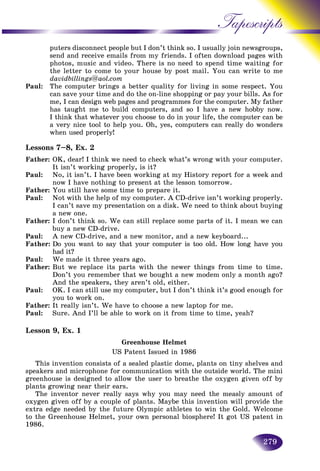 279
Tapescripts
puters disconnect people but I don’t think so. I usually join neewsgroups,
send and receive emails from my friends. I often download ppages with
photos, music and video. There is no need to spend time wwaiting for
the letter to come to your house by post mail. You can write to merite to me
davidbillings@aol.com
Paul: The computer brings a better quality for living in some respect. You
can save your time and do the on-line shopping or pay your bills. As for
me, I can design web pages and programmes for the computer. My father
has taught me to build computers, and so I have a new hobby now.
I think that whatever you choose to do in your life, the computer can be
a very nice tool to help you. Oh, yes, computers can really do wonders
when used properly!
Lessons 7–8, Ex. 2
Father: OK, dear! I think we need to check what’s wrong with your computer.
It isn’t working properly, is it?
Paul: No, it isn’t. I have been working at my History report for a week and
now I have nothing to present at the lesson tomorrow.
Father: You still have some time to prepare it.
Paul: Not with the help of my computer. A CD-drive isn’t working properly.
I can’t save my presentation on a disk. We need to think about buying
a new one.
Father: I don’t think so. We can still replace some parts of it. I mean we can
buy a new CD-drive.
Paul: A new CD-drive, and a new monitor, and a new keyboard...
Father: Do you want to say that your computer is too old. How long have you
had it?
Paul: We made it three years ago.
Father: But we replace its parts with the newer things from time to time.
Don’t you remember that we bought a new modem only a month ago?
And the speakers, they aren’t old, either.
Paul: OK. I can still use my computer, but I don’t think it’s good enough for
you to work on.
Father: It really isn’t. We have to choose a new laptop for me.
Paul: Sure. And I’ll be able to work on it from time to time, yeah?
Lesson 9, Ex. 1
Greenhouse Helmet
US Patent Issued in 1986
This invention consists of a sealed plastic dome, plants on tiny shelves and
speakers and microphone for communication with the outside world. The mini
greenhouse is designed to allow the user to breathe the oxygen given off by
plants growing near their ears.
The inventor never really says why you may need the measly amount of
oxygen given off by a couple of plants. Maybe this invention will provide the
extra edge needed by the future Olympic athletes to win the Gold. Welcome
to the Greenhouse Helmet, your own personal biosphere! It got US patent in
1986.
 