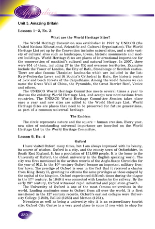 280
mazing BritainUnit 5. Am
1–2, Ex. 3Lessons 1
What are the World Heritage Sites?
The World Heritage Convention was established in 1972 by UNESCO (the
United Nations Educational, Scientific and Cultural Organisation). The World
Heritage List set up by the Convention includes natural sites, and a wide vari-
ety of cultural sites such as landscapes, towns, historic monuments and mod-
ern buildings. World Heritage Sites are places of international importance for
the conservation of mankind’s cultural and natural heritage. In 2007, there
were 851 of them, including 27 in the UK and overseas territories. Examples
include the Tower of London, the City of Bath, Stonehenge or Scottish castles.
There are also famous Ukrainian landmarks which are included in the list:
Kyiv-Pecherska Lavra and St Sophia’s Cathedral in Kyiv, the historic centre
of Lviv and beech forests of the Carpathians. Among the world famous we can
name the Great Wall of China, the Pyramids, the Great Barrier Reef, Venice
and others.
The UNESCO World Heritage Committee meets several times a year to
discuss the existing World Heritage List, and accept new nominations from
countries. The UNESCO World Heritage Committee Session takes place
once a year and new sites are added to the World Heritage List. World
Heritage Sites are places that need to be preserved for future generations,
as part of a common universal heritage.
The Emblem
The circle represents nature and the square – human creation. Every year,
new sites of outstanding universal importance are inscribed on the World
Heritage List by the World Heritage Committee.
Lesson 9, Ex. 4
Oxford
I have visited Oxford many times, but I am always impressed with its beauty,
its source of wisdom. Oxford is a city, and the county town of Oxfordshire, in
South East England. It has a population of 151,000 people. It is the home to the
University of Oxford, the oldest university in the English speaking world. The
city was first mentioned in the written records of the Anglo-Saxon Chronicles for
the year of 912. In the 10th
century Oxford became an important military fron-
tier town. The prestige of Oxford is seen in the fact that it received a charter
from King Henry II, granting its citizens the same privileges as those enjoyed by
the capital of the kingdom. Oxford experienced difficult times during the plague
in the 17th
century. In 1840 it was connected with London by the railway. By the
early 20th
century, Oxford witnessed rapid industrial and population growth.
The University of Oxford is one of the most famous universities in the
world. Leading academics come to Oxford from all over the world. It is first
mentioned in the 12th
century records. Oxford’s earliest colleges were Univer-
sity College (1249), Balliol (1263) and Merton (1264).
Nowadays as well as being a university city it is an extraordinary tourist
site. Oxford City Centre is a very good place to come if you wish to shop for
 
