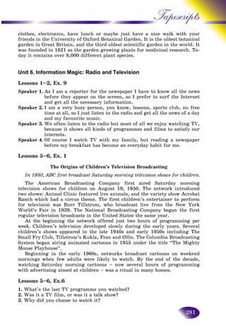 281
Tapescripts
clothes, electronics, have lunch or maybe just have a nice walk with your
friends in the University of Oxford Botanical Garden. It is the oldestt botanical
garden in Great Britain, and the third oldest scientific garden in thee world. It
was founded in 1621 as the garden growing plants for medicinal research. To-search. To-
day it contains over 8,000 different plant species.
Unit 6. Information Magic: Radio and Television
Lessons 1–2, Ex. 9
Speaker 1. As I am a reporter for the newspaper I have to know all the news
before they appear on the screen, so I prefer to surf the Internet
and get all the necessary information.
Speaker 2. I am a very busy person, you know, lessons, sports club, no free
time at all, so I just listen to the radio and get all the news of a day
and my favourite music.
Speaker 3. We often listen to the radio but most of all we enjoy watching TV,
because it shows all kinds of programmes and films to satisfy our
interests.
Speaker 4. Of course I watch TV with my family, but reading a newspaper
before my breakfast has become an everyday habit for me.
Lessons 5–6, Ex. 1
The Origins of Children’s Television Broadcasting
In 1950, ABC first broadcast Saturday morning television shows for children.
The American Broadcasting Company first aired Saturday morning
television shows for children on August 19, 1950. The network introduced
two shows: Animal Clinic featured live animals, and the variety show Acrobat
Ranch which had a circus theme. The first children’s entertainer to perform
for television was Burr Tillstrom, who broadcast live from the New York
World’s Fair in 1939. The National Broadcasting Company began the first
regular television broadcasts in the United States the same year.
At the beginning the network offered just two hours of programming per
week. Children’s television developed slowly during the early years. Several
children’s shows appeared in the late 1940s and early 1950s including The
Small Fry Club, Tillstrom’s Kukla, Fran and Ollie. The Columbia Broadcasting
System began airing animated cartoons in 1955 under the title “The Mighty
Mouse Playhouse”.
Beginning in the early 1960s, networks broadcast cartoons on weekend
mornings when few adults were likely to watch. By the end of the decade,
watching Saturday morning cartoons – now several hours of programming
with advertising aimed at children – was a ritual in many homes.
Lessons 5–6, Ex.6
1. What’s the last TV programme you watched?
2. Was it a TV film, or was it a talk show?
3. Why did you choose to watch it?
 