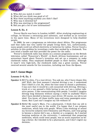 282
4. d you watch it with?Who did
5. id you think was good of it?What di
6. ere anything/anybody you didn’t like?Was the
7.7. Who was it directed by?Who wa
8. Who was starring in the programme?
9. Did you get a lot of new information?
Lesson 8, Ex. 4
Trevor Baylis was born in London in1937. After studying engineering at
college, he became a swimming pool salesman, and worked as an inventor
in his spare time. Many of his inventions were designed to help disabled
people.
In 1993, he saw a programme on television about Africa. The programme
said that radio was very useful for people living there, but, unfortunately,
many people could not afford electricity or batteries for radios. Trevor found a
solution to this problem by inventing a radio that worked by a clockwork. You
just wind a handle and that provides the power for the radio.
Trevor’s clockwork radio was shown on a science programme on the British
television called ‘Tomorrow’s World’. A South African businessman and an
accountant heard about Trevor’s invention and set up a company to make
clockwork radios. They employed disabled people in their factory. Although
it wasn’t very high-tech, the clockwork radio was a great success. Trevor
received several awards for his invention, including one from the Queen.
Unit 7. Career Magic
Lessons 5–6, Ex. 1
Speaker 1: Hi! I’m John. I’m a taxi driver. You ask me, why I have chosen this
job? Well, the first moment I started driving a car, I understood
that I liked it a lot. So, when the time came to choose a profession,
I was sure that it would be a job connected with driving. Driving a
truck or a van seemed a little boring to me, as I am a rather talk-
ative person. I like communicating with people. I couldn’t imagine
driving long distances without saying a word to anybody! That’s
why I have decided to become a taxi driver. Of course, my job is not
ideal. You know, all these traffic jams and noisy passengers some-
times. But I just can’t imagine my life without it!
Speaker 2: Hello! My name’s Mary. I’m a pharmacist. I think that my job is
the most useful one in the world. I’m happy that I can prepare
medicines, which help sick people. When I was studying at school
my favourite subjects were Chemistry and Physics, and I was going
to become a doctor (let’s say, a dentist or a surgeon). As I started
learning medicine at the university, I understood that preparing
medicines, which could treat people, was as much important as be-
ing a doctor. So I decided to be a pharmacist, and I don’t regret my
decision.
 