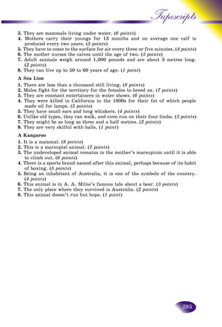 285
Tapescripts
3. They are mammals living under water. (6 points)
4. Mothers carry their youngs for 13 months and on average oone calf is
produced every two years. (5 points)
5. They have to come to the surface for air every three or five minutes. (. (4 points4 points))
6. The mother nurses the calves until the age of two. (3 points)
7. Adult animals weigh around 1,000 pounds and are about 3 metres long.
(2 points)
8. They can live up to 50 to 60 years of age. (1 point)
A Sea Lion
1. There are less than a thousand still living. (8 points)
2. Males fight for the territory for the females to breed on. (7 points)
3. They are constant entertainers in water shows. (6 points)
4. They were killed in California in the 1800s for their fat of which people
made oil for lamps. (5 points)
5. They have small ears and long whiskers. (4 points)
6. Unlike old types, they can walk, and even run on their four limbs. (3 points)
7. They might be as long as three and a half metres. (2 points)
8. They are very skilful with balls. (1 point)
A Kangaroo
1. It is a mammal. (8 points)
2. This is a marsupial animal. (7 points)
3. The undeveloped animal remains in the mother’s marsupium until it is able
to climb out. (6 points)
4. There is a sports brand named after this animal, perhaps because of its habit
of boxing. (5 points)
5. Being an inhabitant of Australia, it is one of the symbols of the country.
(4 points)
6. This animal is in A. A. Milne’s famous tale about a bear. (3 points)
7. The only place where they survived is Australia. (2 points)
8. This animal doesn’t run but hops. (1 point)
 
