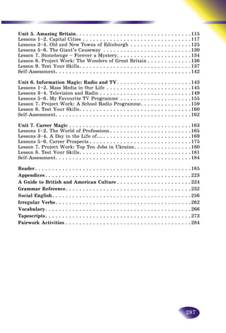 287
Unit 5. Amazing Britain. .  .  .  .  .  .  .  .  .  .  .  .  .  .  .  .  .  .  .  .  .  .  .  .  .  .  .  .  .  .  .  .  . 115
Lessons 1–2. Capital Cities.  .  .  .  .  .  .  .  .  .  .  .  .  .  .  .  .  .  .  .  .  .  .  .  .  .  .  .  .  .  .  . 117
Lessons 3–4. Old and New Towns of Edinburgh. .  .  .  .  .  .  .  .  .  .  .  .  .  .  .  .  . 125
Lessons 5–6. The Giant’s Causeway .  .  .  .  .  .  .  .  .  .  .  .  .  .  .  .  .  .  .  .  .  .  .  .  .  . 130
Lesson 7. Stonehenge – Forever a Mystery. .  .  .  .  .  .  .  .  .  .  .  .  .  .  .  .  .  .  .  .  . 134
Lesson 8. Project Work: The Wonders of Great Britain.  .  .  .  .  .  .  .  .  .  .  .  . 136
Lesson 9. Test Your Skills. .  .  .  .  .  .  .  .  .  .  .  .  .  .  .  .  .  .  .  .  .  .  .  .  .  .  .  .  .  .  .  . 137
Self-Assessment. .  .  .  .  .  .  .  .  .  .  .  .  .  .  .  .  .  .  .  .  .  .  .  .  .  .  .  .  .  .  .  .  .  .  .  .  .  .  . 142
Unit 6. Information Magic: Radio and TV. .  .  .  .  .  .  .  .  .  .  .  .  .  .  .  .  .  .  .  .  . 143
Lessons 1–2. Mass Media in Our Life.  .  .  .  .  .  .  .  .  .  .  .  .  .  .  .  .  .  .  .  .  .  .  .  . 145
Lessons 3–4. Television and Radio.  .  .  .  .  .  .  .  .  .  .  .  .  .  .  .  .  .  .  .  .  .  .  .  .  .  . 149
Lessons 5–6. My Favourite TV Programme .  .  .  .  .  .  .  .  .  .  .  .  .  .  .  .  .  .  .  .  . 155
Lesson 7. Project Work: A School Radio Programme. .  .  .  .  .  .  .  .  .  .  .  .  .  . 159
Lesson 8. Test Your Skills. .  .  .  .  .  .  .  .  .  .  .  .  .  .  .  .  .  .  .  .  .  .  .  .  .  .  .  .  .  .  .  . 160
Self-Assessment. .  .  .  .  .  .  .  .  .  .  .  .  .  .  .  .  .  .  .  .  .  .  .  .  .  .  .  .  .  .  .  .  .  .  .  .  .  .  . 162
Unit 7. Career Magic.  .  .  .  .  .  .  .  .  .  .  .  .  .  .  .  .  .  .  .  .  .  .  .  .  .  .  .  .  .  .  .  .  .  .  . 163
Lessons 1–2. The World of Professions.  .  .  .  .  .  .  .  .  .  .  .  .  .  .  .  .  .  .  .  .  .  .  . 165
Lessons 3–4. A Day in the Life of....  .  .  .  .  .  .  .  .  .  .  .  .  .  .  .  .  .  .  .  .  .  .  .  .  . 169
Lessons 5–6. Career Prospects.  .  .  .  .  .  .  .  .  .  .  .  .  .  .  .  .  .  .  .  .  .  .  .  .  .  .  .  .  . 175
Lesson 7. Project Work: Top Ten Jobs in Ukraine. .  .  .  .  .  .  .  .  .  .  .  .  .  .  .  . 180
Lesson 8. Test Your Skills. .  .  .  .  .  .  .  .  .  .  .  .  .  .  .  .  .  .  .  .  .  .  .  .  .  .  .  .  .  .  .  . 181
Self-Assessment. .  .  .  .  .  .  .  .  .  .  .  .  .  .  .  .  .  .  .  .  .  .  .  .  .  .  .  .  .  .  .  .  .  .  .  .  .  .  . 184
Reader. .  .  .  .  .  .  .  .  .  .  .  .  .  .  .  .  .  .  .  .  .  .  .  .  .  .  .  .  .  .  .  .  .  .  .  .  .  .  .  .  .  .  .  .  . 185
Appendices. .  .  .  .  .  .  .  .  .  .  .  .  .  .  .  .  .  .  .  .  .  .  .  .  .  .  .  .  .  .  .  .  .  .  .  .  .  .  .  .  .  . 223
A Guide to British and American Culture.  .  .  .  .  .  .  .  .  .  .  .  .  .  .  .  .  .  .  .  .  . 224
Grammar Reference. .  .  .  .  .  .  .  .  .  .  .  .  .  .  .  .  .  .  .  .  .  .  .  .  .  .  .  .  .  .  .  .  .  .  .  . 232
Social English. .  .  .  .  .  .  .  .  .  .  .  .  .  .  .  .  .  .  .  .  .  .  .  .  .  .  .  .  .  .  .  .  .  .  .  .  .  .  .  . 256
Irregular Verbs. .  .  .  .  .  .  .  .  .  .  .  .  .  .  .  .  .  .  .  .  .  .  .  .  .  .  .  .  .  .  .  .  .  .  .  .  .  .  . 262
Vocabulary. .  .  .  .  .  .  .  .  .  .  .  .  .  .  .  .  .  .  .  .  .  .  .  .  .  .  .  .  .  .  .  .  .  .  .  .  .  .  .  .  .  . 266
Tapescripts. .  .  .  .  .  .  .  .  .  .  .  .  .  .  .  .  .  .  .  .  .  .  .  .  .  .  .  .  .  .  .  .  .  .  .  .  .  .  .  .  .  . 273
Pairwork Activities.  .  .  .  .  .  .  .  .  .  .  .  .  .  .  .  .  .  .  .  .  .  .  .  .  .  .  .  .  .  .  .  .  .  .  .  . 284
 