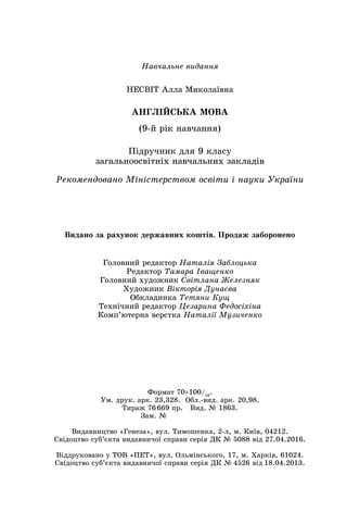 Навчальне видання
НЕСВІТ Алла Миколаївна
АНГЛІЙСЬКА МОВА
(9-й рік навчання)
Підручник для 9 класу
загальноосвітніх навчальних закладів
Рекомендовано Міністерством освіти і науки України
Головний редактор Наталія Заблоцька
Редактор Тамара Іващенко
Головний художник Світлана Железняк
Художник Вікторія Дунаєва
Обкладинка Тетяни Кущ
Технічний редактор Цезарина Федосіхіна
Комп’ютерна верстка Наталії Музиченко
Видано за рахунок державних коштів. Продаж заборонено
Формат 70×100/16
.
Ум. друк. арк. 23,328. Обл.-вид. арк. 20,98.
Тираж 76 669 пр. Вид. № 1863.
Зам. №       
Видавництво «Генеза», вул. Тимошенка, 2-л, м. Київ, 04212.
Свідоцтво суб’єкта видавничої справи серія ДК № 5088 від 27.04.2016.
Віддруковано у ТОВ «ПЕТ», вул. Ольмінського, 17, м. Харків, 61024.
Свідоцтво суб’єкта видавничої справи серія ДК № 4526 від 18.04.2013.
 