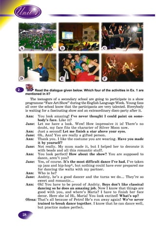 28
Read the dialogue given below. Which four of the activities in Ex. 1 are
mentioned in it?
The teenagers of a secondary school are going to participate in a shows
programme “Face Art Show” during the English Language Week. Young fans
all over the school know that the participants are very talented. Everybody
is waiting for a fascinating show and an extraordinary disco party after it.g
Ann: You look amazing! I’ve never thought I could paint on some-
body’s face. Like it?
Jane: Let me have a look. Wow! How impressive it is! There’s no
doubt, my face fits the character of Silver Moon now.
Ann: Just a second! Let me finish a star above your eyes.
Jane: Oh, Ann! You are really a gifted person.
Ann: Thank you. I like the costume you are wearing. Have you made
it by yourself?
Jane: Not really. My mum made it, but I helped her to decorate it
with beads and all this romantic stuff.
Ann: You look perfect! How about the show? You are supposed to
dance, aren’t you?
Jane: Yes, of course. It’s the most difficult dance I’ve had. I’ve taken
up jazz and hip-hop*, but nothing could have ever prepared me
for dancing the waltz with my partner.
Ann: Who is he?
Jane: Andriy, he’s a good dancer and the turns we do... They’re so
sweet and romantic...
Ann: Oh! You have to be proud of Andriy. Boys don’t like classical
dancing so he does an amazing job. Now I know that things are
good with you, and where’s Maria? I have to finish her face
decor. Here she is! Hi, Maria! You look excited! What’s up?
Olena: That’s all because of Petro! He’s run away again! We’ve never
trained to break dance together. I know that he can dance well,
but practice makes perfect.
2.2.
A B C
D E F
 