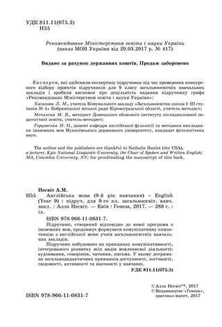 Ðåêîìåíäîâàíî Ìіíіñòåðñòâîì îñâіòè і íàóêè Óêðàїíè
(íàêàç ÌÎÍ Óêðàїíè âіä 20.03.2017 ð. № 417)
Åêñïåðòè, ÿêі çäіéñíèëè åêñïåðòèçó ïіäðó÷íèêà ïіä ÷àñ ïðîâåäåííÿ êîíêóðñ-
íîãî âіäáîðó ïðîåêòіâ ïіäðó÷íèêіâ äëÿ 9 êëàñó çàãàëüíîîñâіòíіõ íàâ÷àëüíèõ
çàêëàäіâ і çðîáèëè âèñíîâîê ïðî äîöіëüíіñòü íàäàííÿ ïіäðó÷íèêó ãðèôà
«Ðåêîìåíäîâàíî Ìіíіñòåðñòâîì îñâіòè і íàóêè Óêðàїíè»:
Õàñàíîâà Ë. Ì., ó÷èòåëü Êîìóíàëüíîãî çàêëàäó «Çàãàëüíîîñâіòíÿ øêîëà І–ІІІ ñòó-
ïåíіâ № 5» Áîáðèíåöüêîї ìіñüêîї ðàäè Êіðîâîãðàäñüêîї îáëàñòі, ó÷èòåëü-ìåòîäèñò;
Ìî÷èêіíà Ì. Â., ìåòîäèñò Äîíåöüêîãî îáëàñíîãî іíñòèòóòó ïіñëÿäèïëîìíîї ïå-
äàãîãі÷íîї îñâіòè, ó÷èòåëü-ìåòîäèñò;
Ãåðöîâñüêà Í. Î., äîöåíò êàôåäðè àíãëіéñüêîї ôіëîëîãії òà ìåòîäèêè âèêëàäàí-
íÿ іíîçåìíèõ ìîâ Ìóêà÷іâñüêîãî äåðæàâíîãî óíіâåðñèòåòó, êàíäèäàò ôіëîëîãі÷íèõ
íàóê.
Í55
Íåñâіò À.Ì.
Àíãëіéñüêà ìîâà (9-é ðіê íàâ÷àííÿ)  English
(Year 9) : ïіäðó÷. äëÿ 9-ãî êë. çàãàëüíîîñâіò. íàâ÷.
çàêë. / Àëëà Íåñâіò. — Êèїâ : Ãåíåçà, 2017. — 288 ñ. :
іë.
ISBN 978-966-11-0831-7.
Ïіäðó÷íèê, ñòâîðåíèé âіäïîâіäíî äî íîâîї ïðîãðàìè ç
іíîçåìíèõ ìîâ, ïðîäîâæóє ôîðìóâàòè êîìóíіêàòèâíó êîìïå-
òåíöіþ ç àíãëіéñüêîї ìîâè ó÷íіâ çàãàëüíîîñâіòíіõ íàâ÷àëü-
íèõ çàêëàäіâ.
Ïіäðó÷íèê ïîáóäîâàíî íà ïðèíöèïàõ êîìóíіêàòèâíîñòі,
іíòåãðîâàíîãî ðîçâèòêó âñіõ âèäіâ ìîâëåííєâîї äіÿëüíîñòі:
àóäіþâàííÿ, ãîâîðіííÿ, ÷èòàííÿ, ïèñüìà. Ó íüîìó äîòðèìà-
íî çàãàëüíîäèäàêòè÷íèõ ïðèíöèïіâ äîñòóïíîñòі, ëîãі÷íîñòі,
ñâіäîìîñòі, àêòèâíîñòі òà íàî÷íîñòі ó íàâ÷àííі.
ÓÄÊ 811.11(075.3)
ÓÄÊ 811.11(075.3)
Í55
© Àëëà Íåñâіò™, 2017
© Âèäàâíèöòâî «Ãåíåçà»,
îðèãіíàë-ìàêåò, 2017ISBN 978-966-11-0831-7
The author and the publishers are thankful to Nathalie Hanlet (the USA),
a lecturer, Kyiv National Linguistic University, the Chair of Spoken and Written English;
MA, Columbia University, NY; for proofreading the manuscript of this book.
Âèäàíî çà ðàõóíîê äåðæàâíèõ êîøòіâ. Ïðîäàæ çàáîðîíåíî
 
