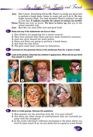 29
My Magic Circle: Family and F
Ann: Don’t worry. Everything will be OK. There’s no doubt you know how
to perform a break dance. Listen to music and you’ll do itt. My dear
bright Autumn Flash. You look fantastic! There’s nothingg I can add
to your face. It radiates warmth; the colours of autumn are terrific!are terrific!
Olena: Thank you ever so much. We have to hurry up. See you in the
school assembly hall.
Ann: Bye! See you soon.Take care and good luck!
Read and say if the statements are true or false.
1. The children are preparing for a school carnival.
2. They have painted their faces and have made wonderful costumes.
3. Jane has never danced the waltz before.
4. Olena and Petro are going to perform a break dance.
5. Ann does the face decor.
6. The girls made their costumes by themselves.
Comment on the grammar forms in the sentences from Ex. 2 given in bold.
Look at the photos. Describe the children’s appearance. What role do you think
they played in a show?
3.3.
4.4.
5.5.
1 2 3
4 5 6
Work in small groups. Discuss the questions.
1. How popular are the activities from Ex. 2 in your school?
2. Are there any other forms of entertainment that are currently po-
pular with the teenagers?
3. Is the youth subculture influence increasing in the place where you
live? In what ways? If so, do you think this is a good or a bad thing?
6.6.
 