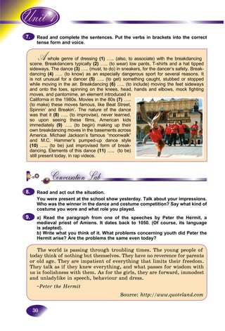 30
and complete the sentences. Put the verbs in brackets into the correctRead a
form and voice.tense
Awhole genre of dressingAA (1) ….. (also, to associate) with the breakdancing
scene. Breakdancers typically (2) ….. (to wear) low pants, T-shirts and a hat tipped
sideways. The dance (3) ….. (must, to do) in sneakers, for the dancer’s safety. Break-
dancing (4) ….. (to know) as an especially dangerous sport for several reasons. It
is not unusual for a dancer (5) ….. (to get) something caught, stubbed or stopped
while moving in the air. Breakdancing (6) ….. (to include) moving the feet sideways
and onto the toes, spinning on the knees, head, hands and elbows, mock fighting
moves, and pantomime, an element introduced in
California in the 1980s. Movies in the 80s (7) …..
(to make) these moves famous, like Beat Street,
Spinnin’ and Breakin’. The nature of the dance
was that it (8) ….. (to improvise), never learned,
so upon seeing these films, American kids
immediately (9) ….. (to begin) making up their
own breakdancing moves in the basements across
America. Michael Jackson’s famous “moonwalk”
and M.C. Hammer’s pumped-up dance style
(10) ….. (to be) just improvised form of break-
dancing. Elements of this dance (11) ….. (to be)
still present today, in rap videos.
Read and act out the situation.
You were present at the school show yesterday. Talk about your impressions.
Who was the winner in the dance and costume competition? Say what kind of
costume you wore and what role you played.
a) Read the paragraph from one of the speeches by Peter the Hermit, a
medieval priest of Amiens. It dates back to 1050. (Of course, its language
is adapted).
b) Write what you think of it. What problems concerning youth did Peter the
Hermit arise? Are the problems the same even today?
The world is passing through troubling times. The young people of
today think of nothing but themselves. They have no reverence for parents
or old age. They are impatient of everything that limits their freedom.
They talk as if they knew everything, and what passes for wisdom with
us is foolishness with them. As for the girls, they are forward, immodest
and unladylike in speech, behaviour and dress.
~Peter the Hermit
Source: http://www.quoteland.com
7.7.
8.8.
9.9.
 