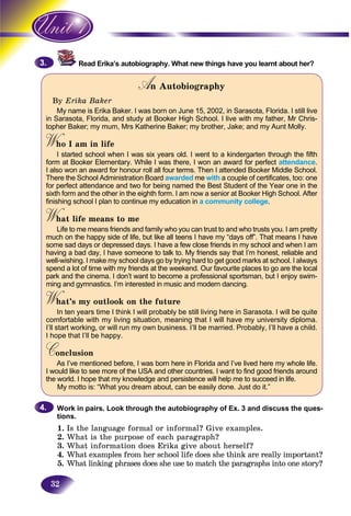 32
Read Erika’s autobiography. What new things have you learnt about her?
An AutobiographyAA
By Erika Baker
My name is Erika Baker. I was born on June 15, 2002, in Sarasota, Florida. I still live
in Sarasota, Florida, and study at Booker High School. I live with my father, Mr Chris-
topher Baker; my mum, Mrs Katherine Baker; my brother, Jake; and my Aunt Molly.
W o I am in lifeWWI started school when I was six years old. I went to a kindergarten through the fifth
form at Booker Elementary. While I was there, I won an award for perfect attendance.
I also won an award for honour roll all four terms. Then I attended Booker Middle School.
There the School Administration Board awarded me with a couple of certificates, too: one
for perfect attendance and two for being named the Best Student of the Year one in the
sixth form and the other in the eighth form. I am now a senior at Booker High School. After
finishing school I plan to continue my education in a community college.
W at life means to meWWLife to me means friends and family who you can trust to and who trusts you. I am pretty
much on the happy side of life, but like all teens I have my “days off”. That means I have
some sad days or depressed days. I have a few close friends in my school and when I am
having a bad day, I have someone to talk to. My friends say that I’m honest, reliable and
well-wishing. I make my school days go by trying hard to get good marks at school. I always
spend a lot of time with my friends at the weekend. Our favourite places to go are the local
park and the cinema. I don’t want to become a professional sportsman, but I enjoy swim-
ming and gymnastics. I’m interested in music and modern dancing.
What’s my outlook on the futureWWIn ten years time I think I will probably be still living here in Sarasota. I will be quite
comfortable with my living situation, meaning that I will have my university diploma.
I’ll start working, or will run my own business. I’ll be married. Probably, I’ll have a child.
I hope that I’ll be happy.
ConclusionCCAs I’ve mentioned before, I was born here in Florida and I’ve lived here my whole life.
I would like to see more of the USA and other countries. I want to find good friends around
the world. I hope that my knowledge and persistence will help me to succeed in life.
My motto is: “What you dream about, can be easily done. Just do it.”
Work in pairs. Look through the autobiography of Ex. 3 and discuss the ques-
tions.
1. Is the language formal or informal? Give examples.
2. What is the purpose of each paragraph?
3. What information does Erika give about herself?
4. What examples from her school life does she think are really important?
5. What linking phrases does s she use to match the paragraphs into one story?
3.3.
4.4.
 
