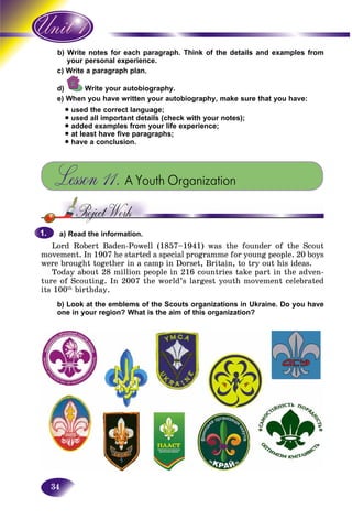 34
ite notes for each paragraph. Think of the details and examples fromb) Wri
ur personal experience.you
te a paragraph plan.c) Writ
d) Write your autobiography.
e) When you have written your autobiography, make sure that you have:
• used the correct language;
• used all important details (check with your notes);
• added examples from your life experience;
• at least have five paragraphs;
• have a conclusion.
Lesson 11. A Youth Organization
a) Read the information.
Lord Robert Baden-Powell (1857–1941) was the founder of the Scout
movement. In 1907 he started a special programme for young people. 20 boys
were brought together in a camp in Dorset, Britain, to try out his ideas.
Today about 28 million people in 216 countries take part in the adven-
ture of Scouting. In 2007 the world’s largest youth movement celebrated
its 100th
birthday.
b) Look at the emblems of the Scouts organizations in Ukraine. Do you have
one in your region? What is the aim of this organization?
1.1.
 