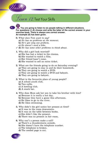 36
Lesson 12.Test Your Skills
You are going to listen to six people talking in different situations.
For questions (1–6) choose and write the letter of the correct answer in your
exercise book. There is always one correct answer.
An example (0) has been given.
0. What does Tom want to say?
a) He has no problems at the moment.
b) He’s got only one problem.
c) He doesn’t need a bike.
d) He has some other problems to think about.
1. Why did a girl look worried?
a) She has lost a ticket to the cinema.
b) She wanted to watch a film.
c) Her friend hasn’t come.
d) She wanted to sell an extra ticket.
2. What are the friends going to do on Saturday evening?
a) They are going to stay in and do their homework.
b) They are going to watch a DVD.
c) They are going to watch a DVD and babysit.
d) They are going to babysit.
3. What is the favourite place of young people?
a) A school youth club.
b) Two cafås.
c) A bowling club.
d) A snack bar.
4. Why does Mum ask her son to take his brother with him?
a) Because it is really a hot day.
b) Because they have a game this afternoon.
c) He likes to go to the river.
d) He likes swimming.
5. Why didn’t the girl notice her present at first?
a) It was in the room downstairs.
b) It was on the table between books.
c) She didn’t like the present.
d) There was no present in her room.
6. Why can’t a person make a call?
a) There’s a thunderstorm outside.
b) She doesn’t have the telephone number.
c) The telephone is broken.
d) The needed page is out.
1.1.
 