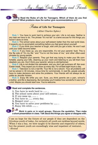 37
My Magic Circle: Family and F
a) Read the Rules of Life for Teenagers. Which of them do you find
useful? What problems does the author give recommendations on?
Rules of Life for TeenagersRR
(After Charles Sykes)
Rule 1. You have to work hard to achieve your aim. Life is not easy. Neither is
any task we have to do. The phrase “It’s not fair” is a lame excuse for the things you
haven’t done on time.
Rule 2. The school cares about your self-esteem better than the real world does.
It expects you to accomplish something before you feel good about yourself.
Rule 3. If you think your teacher is tough, wait until you get a boss. He won’t wait
until your skills become better.
Rule 4. If you mess up, you are responsible. It’s not your parents’ fault. This is
the flip side of “It’s my life,” and “You’re not the boss of me,” and other often-used
phrases by young people.
Rule 5. Respect your parents. They got that way trying to make your life com-
fortable, paying your bills, cleaning up your room and listening to you tell them how
idealistic you are. Don’t think your parents’ advice is old-fashioned.
Rule 6. Life is not divided into semesters, and you don’t get summers off. Nor even
Easter break. They expect you to show up every day. For at least eight hours a day.
Rule 7. Television is not a real life. Your life is not a sitcom. Your all problems will
not be solved in 30 minutes, minus time for commercials. In real life, people actually
have to make decisions and solve the problems. Your friends will not always be as
polite as Jennifer Aniston.
Rule 8. Enjoy life while you can. Sure, you think parents are a pain, school’s
a bother, and life is depressing. But someday you’ll realize how wonderful it was to be
a kid. Maybe you should start now. You’re welcome.
Read and complete the sentences.
1. You have to work hard to ..... .
2. The school cares about your self-esteem ..... .
3. If you mess up, ..... .
4. You have to ..... every day.
5. Respect your ..... .
6. You have to solve your problems by ..... .
7. Enjoy life while ..... .
a short presentation in class. Talk about the things you agree or disagree with.
I see no hope for the future of our people if they are dependent on the
frivolous youth of today, for certainly all youth are reckless beyond words.
When I was a boy, we were taught to be discrete and respectful of elders,
but the present youth are exceedingly wise and impatient of restraint.
~Hesiod
2.2.
3.3.
4.4.
 