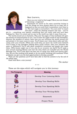 Dear Learners,
Have you ever tried to find magic? Have you ever dreamt
of becoming a magician?
Sometimes we travel to far away countries trying to
find the things we have dreamt about for so long, but it
happened so that we could find it somewhere very close to
us. The real magic is everywhere. You just need ‘to stand
and stare’, catch the fleeting moment and now – you’ve
got it, – something very special, something that you really need and have been
looking for. Now it is yours and no one in the world can take it away from you.
The world around you is fantastic. This year the pages of this textbook will open
the secrets of communication to you. You’ll enter the magic world of real friendship,
discover the wonders of nature, learn how you can influence the world around you
and protect it for many years to come. You’ll share your views about radio and tele-
vision with your friends. (What else could help you know the world news better?)
You’ll listen to the teenagers talking about youth culture. (Are your interests the
same or different?) You’ll talk about wonderful inventions and people who made
them. (Who knows might one of you also be an inventor one day?) You’ll make a
tour around amazing Britain and visit the sites which are included into the World
Heritage List. You’ll talk about the best way of using your skills and natural abili-
ties. Do you like working with people or do you prefer working with machines? What
profession can give you the best opportunities to develop yourself?
These are the questions you’ll have been able to find the answers to by the end of
the school year.
Good luck! Have a nice journey!
The Author
* * *
These are the signs which will navigate you in this journey:
The Pictogram Meaning
Develop Your Listening Skills
Develop Your Reading Skills
Develop Your Speaking Skills
Develop Your Writing Skills
Homework
Project Work
 