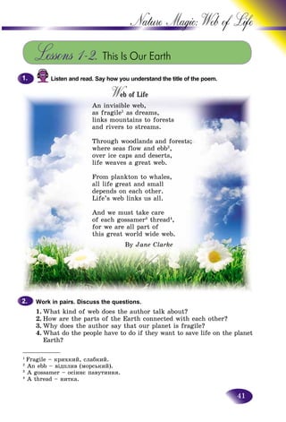 41
Nature Magic: Web o
___________
1
Fragile – êðèõêèé, ñëàáêèé.
2
An ebb – âіäïëèâ (ìîðñüêèé).
3
A gossamer – îñіííє ïàâóòèííÿ.
4
A thread – íèòêà.
Lessons 1–2. This Is Our Earth
Listen and read. Say how you understand the title of the poem.
W of Lifeof LifeWW
An invisible web,
as fragile1
as dreams,
links mountains to forests
and rivers to streams.
Through woodlands and forests;
where seas flow and ebb2
,
over ice caps and deserts,
life weaves a great web.
From plankton to whales,
all life great and small
depends on each other.
Life’s web links us all.
And we must take care
of each gossamer3
thread4
,
for we are all part of
this great world wide web.
By Jane Clarke
Work in pairs. Discuss the questions.
1. What kind of web does the author talk about?
2. How are the parts of the Earth connected with each other?
3. Why does the author say that our planet is fragile?
4. What do the people have to do if they want to save life on the planet
Earth?
1.1.
2.2.
 