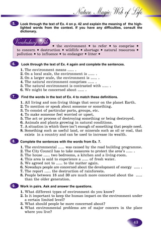 43
Nature Magic: Web o
Look through the text of Ex. 4 on p. 42 and explain the meaning off the high-
lighted words from the context. If you have any difficulties, cconsult the
dictionary.
• the environment • to refer • to comprise •
to concern • destruction • wildlife • shortage • natural resources •
pollution • to influence • to endanger • litter •
Look through the text of Ex. 4 again and complete the sentences.
1. The environment means ..... .
2. On a local scale, the environment is ..... .
3. On a larger scale, the environment is ..... .
4. The natural environment comprises ..... .
5. The natural environment is contrasted with ..... .
6. We might be concerned about ..... .
Find the words in the text of Ex. 4 to match these definitions.
1. All living and non-living things that occur on the planet Earth.
2. To mention or speak about someone or something.
3. To consist of particular parts, groups, etc.
4. To make someone feel worried or upset.
5. The act or process of destroying something or being destroyed.
6. Animals and plants growing in natural conditions.
7. A situation in which there isn’t enough of something that people need.
8. Something such as useful land, or minerals such as oil or coal, that
exists in a country and can be used to increase its wealth.
Complete the sentences with the words from Ex. 7.
1. The environmental ..... was caused by the road building programme.
2. The City Council has to take measures to protect the area’s ..... .
3. The house ..... two bedrooms, a kitchen and a living-room.
4. This area is said to experience a ..... of fresh water.
5. We agreed not to ..... to the matter again.
6. Nowadays people are concerned about the development of energy ..... .
7. The report ..... the destruction of rainforests.
8. People between 18 and 30 are much more concerned about the .....
than the older generation.
Work in pairs. Ask and answer the questions.
1. What different types of environment do you know?
2. Is it important to keep the human impact on the environment under
a certain limited level?
3. What should people be more concerned about?
4. What environmental problems are of major concern in the place
where you live?
5.5.
6.6.
7.7.
8.8.
9.9.
 