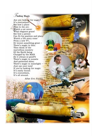 Finding Magic
Are you looking for magic?
It’s everywhere.
See how a plane
Flies in the air;
Watch a cat move:
What elegance grace!
See how a person
Can fit his position and place.
Watch a life story come
From a new TV,
Or invent something great –
There’s magic in this;
Then think of the
marvellous mystery
Of the Earth being
Changed by the MAN
(Is it always so good?)
There’s magic in sunsets
And patterned skies;
There’s magic in moonlight –
Just use your eyes!
If you’re looking for magic
It’s easily found:
It’s everywhere,
It’s all around.
After Eric Finney
 